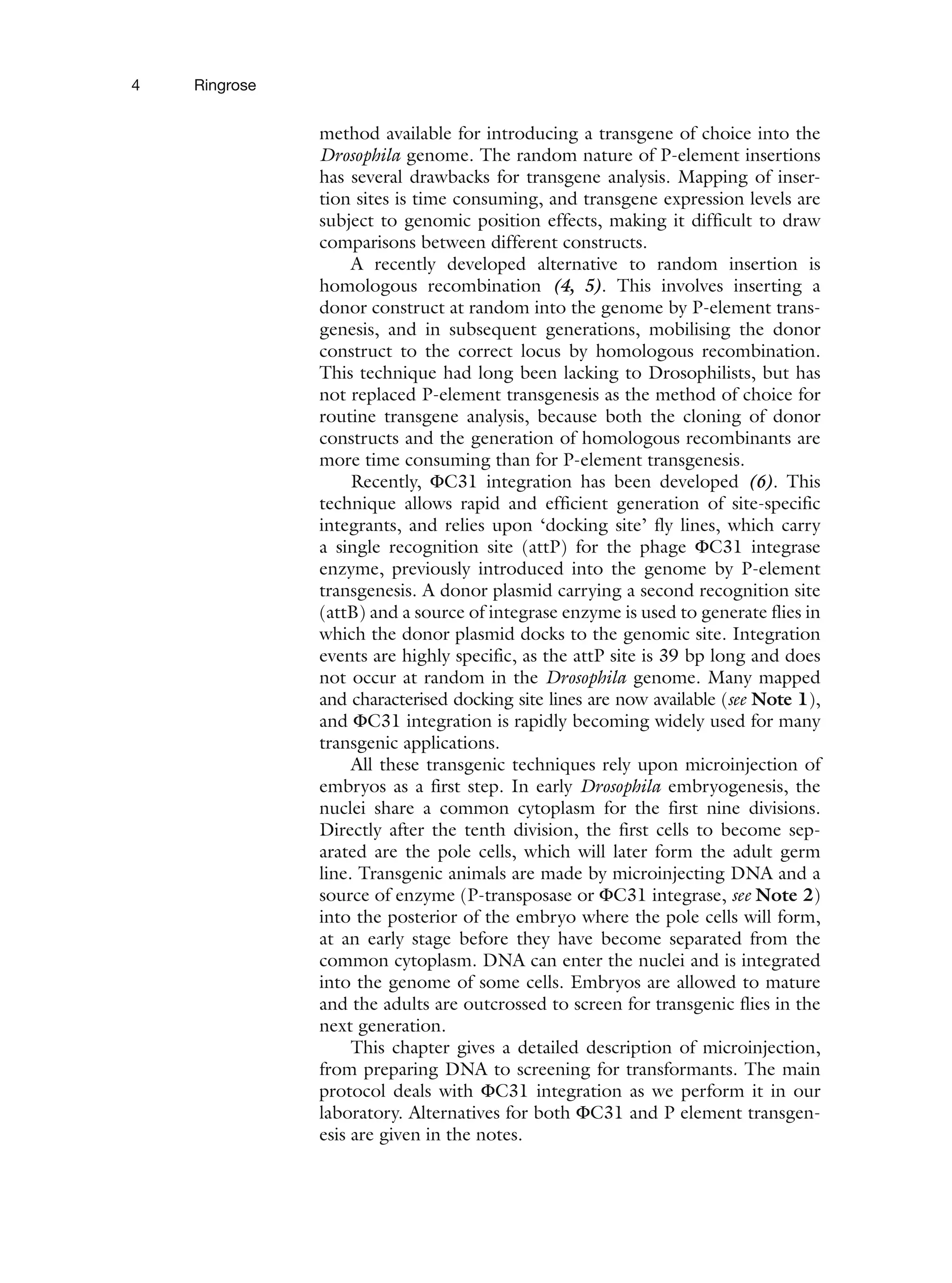 4 Ringrose
method available for introducing a transgene of choice into the
Drosophila genome. The random nature of P-element insertions
has several drawbacks for transgene analysis. Mapping of inser-
tion sites is time consuming, and transgene expression levels are
subject to genomic position effects, making it difficult to draw
comparisons between different constructs.
A recently developed alternative to random insertion is
homologous recombination (4, 5). This involves inserting a
donor construct at random into the genome by P-element trans-
genesis, and in subsequent generations, mobilising the donor
construct to the correct locus by homologous recombination.
This technique had long been lacking to Drosophilists, but has
not replaced P-element transgenesis as the method of choice for
routine transgene analysis, because both the cloning of donor
constructs and the generation of homologous recombinants are
more time consuming than for P-element transgenesis.
Recently, ΦC31 integration has been developed (6). This
technique allows rapid and efficient generation of site-specific
integrants, and relies upon ‘docking site’ fly lines, which carry
a single recognition site (attP) for the phage ΦC31 integrase
enzyme, previously introduced into the genome by P-element
transgenesis. A donor plasmid carrying a second recognition site
(attB) and a source of integrase enzyme is used to generate flies in
which the donor plasmid docks to the genomic site. Integration
events are highly specific, as the attP site is 39 bp long and does
not occur at random in the Drosophila genome. Many mapped
and characterised docking site lines are now available (see Note 1),
and ΦC31 integration is rapidly becoming widely used for many
transgenic applications.
All these transgenic techniques rely upon microinjection of
embryos as a first step. In early Drosophila embryogenesis, the
nuclei share a common cytoplasm for the first nine divisions.
Directly after the tenth division, the first cells to become sep-
arated are the pole cells, which will later form the adult germ
line. Transgenic animals are made by microinjecting DNA and a
source of enzyme (P-transposase or ΦC31 integrase, see Note 2)
into the posterior of the embryo where the pole cells will form,
at an early stage before they have become separated from the
common cytoplasm. DNA can enter the nuclei and is integrated
into the genome of some cells. Embryos are allowed to mature
and the adults are outcrossed to screen for transgenic flies in the
next generation.
This chapter gives a detailed description of microinjection,
from preparing DNA to screening for transformants. The main
protocol deals with ΦC31 integration as we perform it in our
laboratory. Alternatives for both ΦC31 and P element transgen-
esis are given in the notes.
 