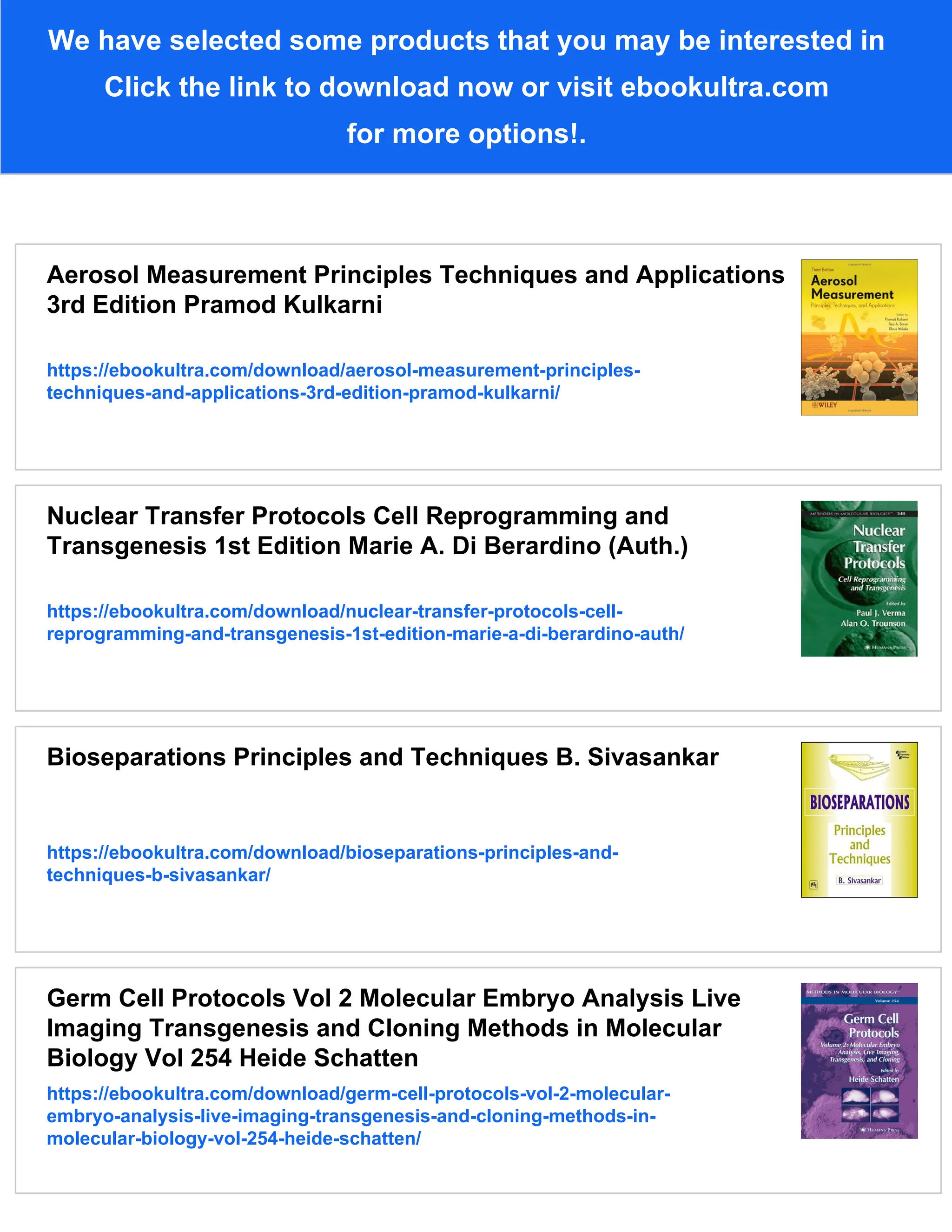 We have selected some products that you may be interested in
Click the link to download now or visit ebookultra.com
for more options!.
Aerosol Measurement Principles Techniques and Applications
3rd Edition Pramod Kulkarni
https://ebookultra.com/download/aerosol-measurement-principles-
techniques-and-applications-3rd-edition-pramod-kulkarni/
Nuclear Transfer Protocols Cell Reprogramming and
Transgenesis 1st Edition Marie A. Di Berardino (Auth.)
https://ebookultra.com/download/nuclear-transfer-protocols-cell-
reprogramming-and-transgenesis-1st-edition-marie-a-di-berardino-auth/
Bioseparations Principles and Techniques B. Sivasankar
https://ebookultra.com/download/bioseparations-principles-and-
techniques-b-sivasankar/
Germ Cell Protocols Vol 2 Molecular Embryo Analysis Live
Imaging Transgenesis and Cloning Methods in Molecular
Biology Vol 254 Heide Schatten
https://ebookultra.com/download/germ-cell-protocols-vol-2-molecular-
embryo-analysis-live-imaging-transgenesis-and-cloning-methods-in-
molecular-biology-vol-254-heide-schatten/
 