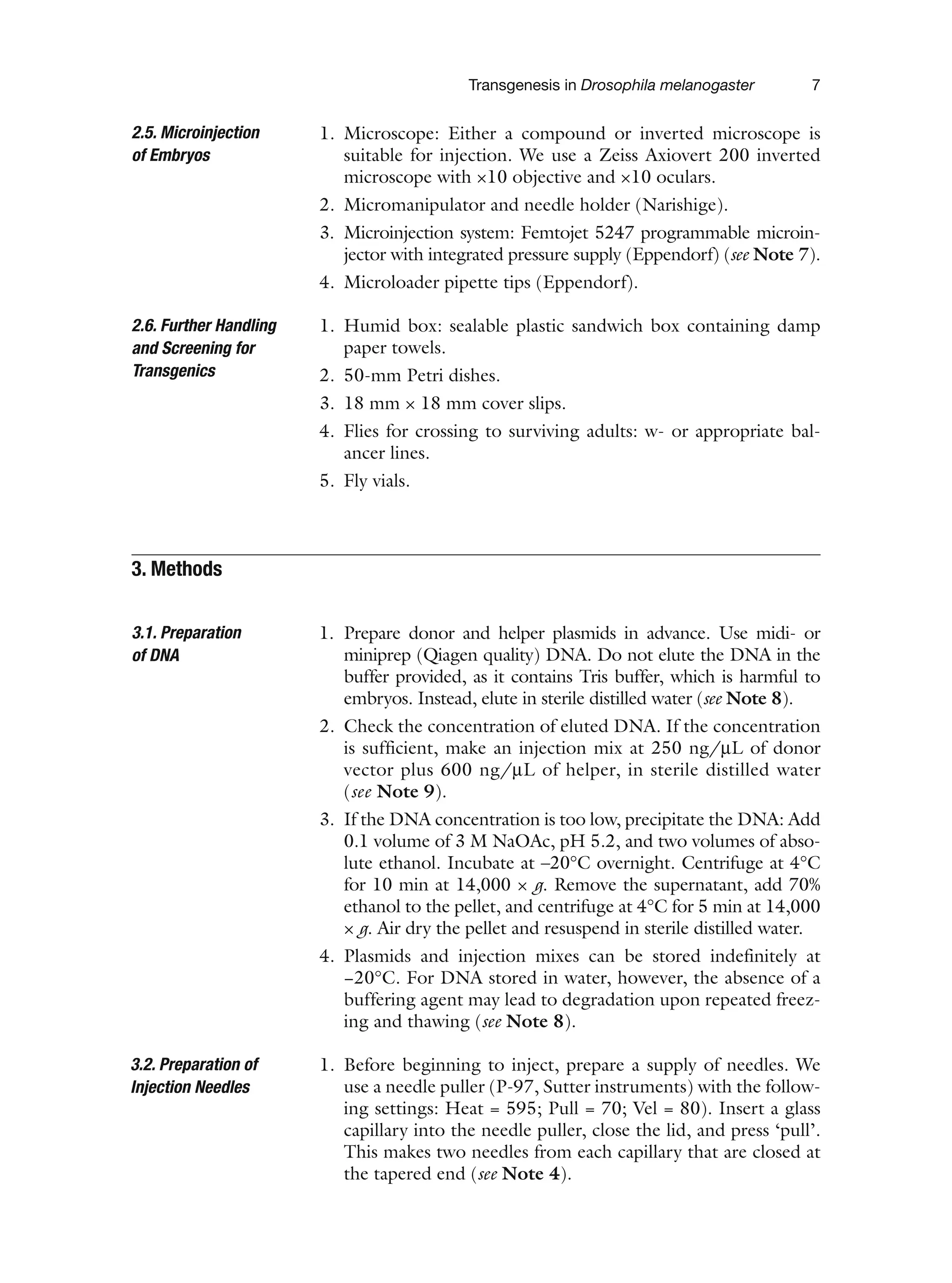 Transgenesis in Drosophila melanogaster 7
1. Microscope: Either a compound or inverted microscope is
suitable for injection. We use a Zeiss Axiovert 200 inverted
microscope with ×10 objective and ×10 oculars.
2. Micromanipulator and needle holder (Narishige).
3. Microinjection system: Femtojet 5247 programmable microin-
jector with integrated pressure supply (Eppendorf) (see Note 7).
4. Microloader pipette tips (Eppendorf).
1. Humid box: sealable plastic sandwich box containing damp
paper towels.
2. 50-mm Petri dishes.
3. 18 mm × 18 mm cover slips.
4. Flies for crossing to surviving adults: w- or appropriate bal-
ancer lines.
5. Fly vials.
1. Prepare donor and helper plasmids in advance. Use midi- or
miniprep (Qiagen quality) DNA. Do not elute the DNA in the
buffer provided, as it contains Tris buffer, which is harmful to
embryos. Instead, elute in sterile distilled water (see Note 8).
2. Check the concentration of eluted DNA. If the concentration
is sufficient, make an injection mix at 250 ng/μL of donor
vector plus 600 ng/μL of helper, in sterile distilled water
(see Note 9).
3. If the DNA concentration is too low, precipitate the DNA: Add
0.1 volume of 3 M NaOAc, pH 5.2, and two volumes of abso-
lute ethanol. Incubate at –20°C overnight. Centrifuge at 4°C
for 10 min at 14,000 × g. Remove the supernatant, add 70%
ethanol to the pellet, and centrifuge at 4°C for 5 min at 14,000
× g. Air dry the pellet and resuspend in sterile distilled water.
4. Plasmids and injection mixes can be stored indefinitely at
−20°C. For DNA stored in water, however, the absence of a
buffering agent may lead to degradation upon repeated freez-
ing and thawing (see Note 8).
1. Before beginning to inject, prepare a supply of needles. We
use a needle puller (P-97, Sutter instruments) with the follow-
ing settings: Heat = 595; Pull = 70; Vel = 80). Insert a glass
capillary into the needle puller, close the lid, and press ‘pull’.
This makes two needles from each capillary that are closed at
the tapered end (see Note 4).
2.5. Microinjection
of Embryos
2.6. Further Handling
and Screening for
Transgenics
3. Methods
3.1. Preparation
of DNA
3.2. Preparation of
Injection Needles
 