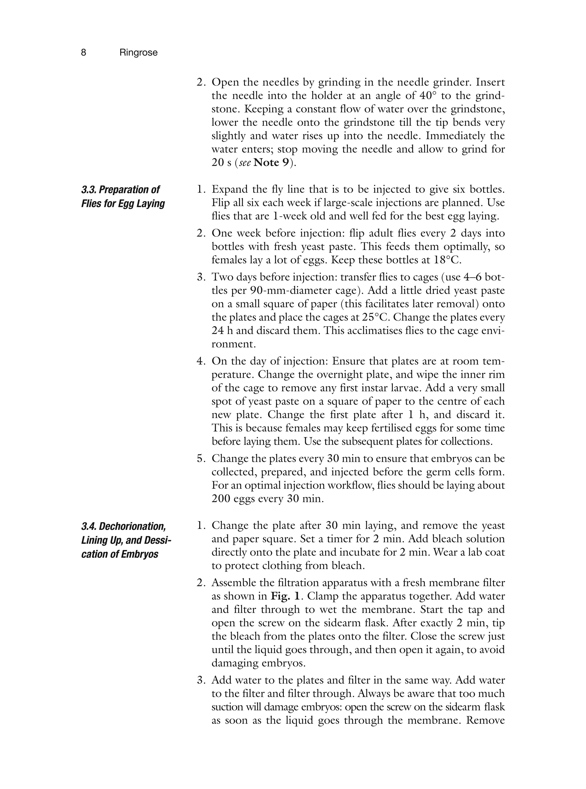 8 Ringrose
2. Open the needles by grinding in the needle grinder. Insert
the needle into the holder at an angle of 40° to the grind-
stone. Keeping a constant flow of water over the grindstone,
lower the needle onto the grindstone till the tip bends very
slightly and water rises up into the needle. Immediately the
water enters; stop moving the needle and allow to grind for
20 s (see Note 9).
1. Expand the fly line that is to be injected to give six bottles.
Flip all six each week if large-scale injections are planned. Use
flies that are 1-week old and well fed for the best egg laying.
2. One week before injection: flip adult flies every 2 days into
bottles with fresh yeast paste. This feeds them optimally, so
females lay a lot of eggs. Keep these bottles at 18°C.
3. Two days before injection: transfer flies to cages (use 4–6 bot-
tles per 90-mm-diameter cage). Add a little dried yeast paste
on a small square of paper (this facilitates later removal) onto
the plates and place the cages at 25°C. Change the plates every
24 h and discard them. This acclimatises flies to the cage envi-
ronment.
4. On the day of injection: Ensure that plates are at room tem-
perature. Change the overnight plate, and wipe the inner rim
of the cage to remove any first instar larvae. Add a very small
spot of yeast paste on a square of paper to the centre of each
new plate. Change the first plate after 1 h, and discard it.
This is because females may keep fertilised eggs for some time
before laying them. Use the subsequent plates for collections.
5. Change the plates every 30 min to ensure that embryos can be
collected, prepared, and injected before the germ cells form.
For an optimal injection workflow, flies should be laying about
200 eggs every 30 min.
1. Change the plate after 30 min laying, and remove the yeast
and paper square. Set a timer for 2 min. Add bleach solution
directly onto the plate and incubate for 2 min. Wear a lab coat
to protect clothing from bleach.
2. Assemble the filtration apparatus with a fresh membrane filter
as shown in Fig. 1. Clamp the apparatus together. Add water
and filter through to wet the membrane. Start the tap and
open the screw on the sidearm flask. After exactly 2 min, tip
the bleach from the plates onto the filter. Close the screw just
until the liquid goes through, and then open it again, to avoid
damaging embryos.
3. Add water to the plates and filter in the same way. Add water
to the filter and filter through. Always be aware that too much
suction will damage embryos: open the screw on the sidearm flask
as soon as the liquid goes through the membrane. Remove
3.3. Preparation of
Flies for Egg Laying
3.4. Dechorionation,
Lining Up, and Dessi-
cation of Embryos
 