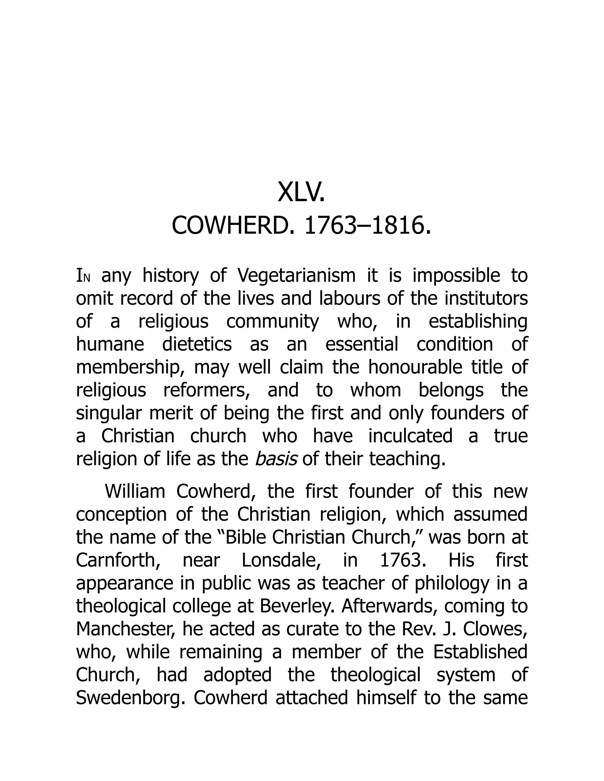 XLV.
COWHERD. 1763–1816.
IN any history of Vegetarianism it is impossible to
omit record of the lives and labours of the institutors
of a religious community who, in establishing
humane dietetics as an essential condition of
membership, may well claim the honourable title of
religious reformers, and to whom belongs the
singular merit of being the first and only founders of
a Christian church who have inculcated a true
religion of life as the basis of their teaching.
William Cowherd, the first founder of this new
conception of the Christian religion, which assumed
the name of the “Bible Christian Church,” was born at
Carnforth, near Lonsdale, in 1763. His first
appearance in public was as teacher of philology in a
theological college at Beverley. Afterwards, coming to
Manchester, he acted as curate to the Rev. J. Clowes,
who, while remaining a member of the Established
Church, had adopted the theological system of
Swedenborg. Cowherd attached himself to the same
 