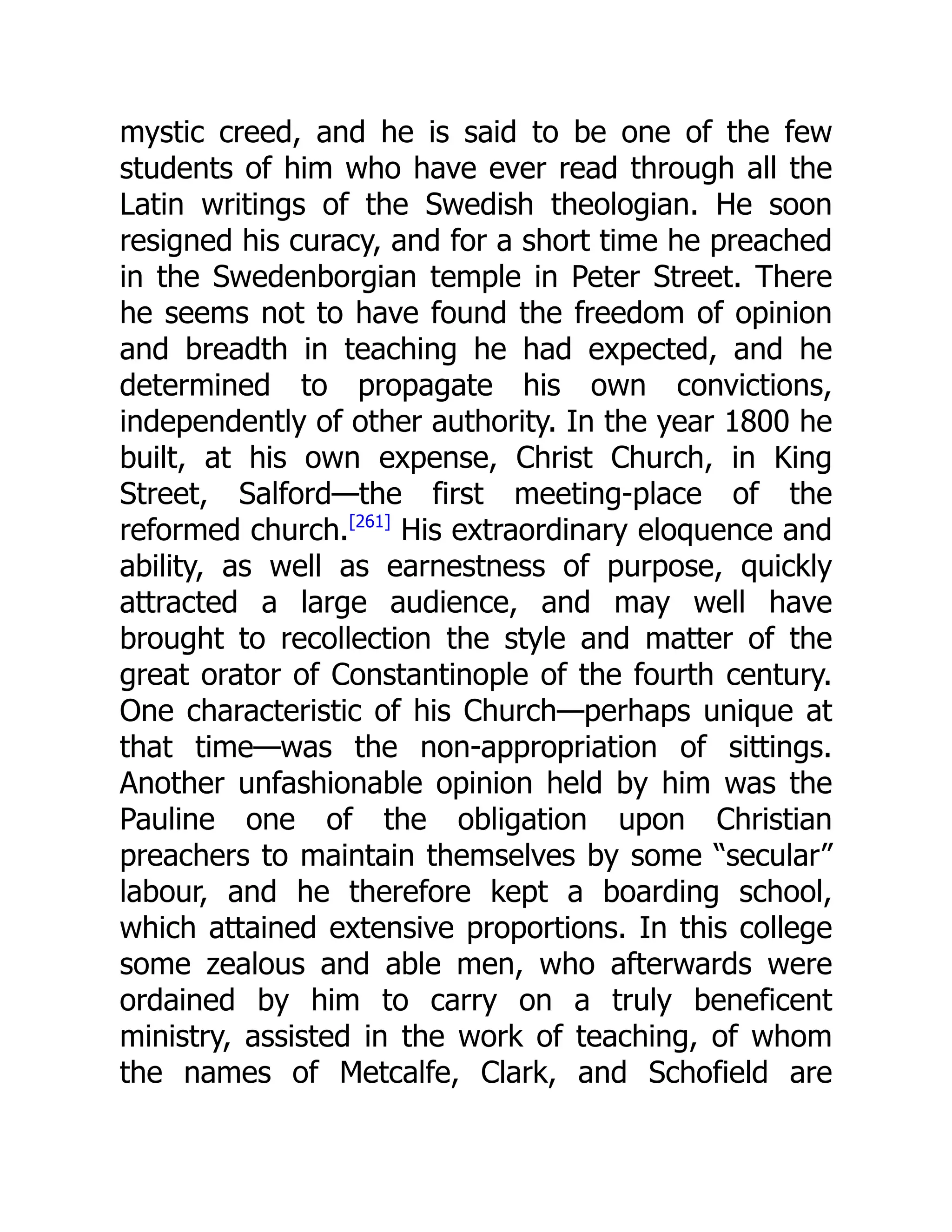 mystic creed, and he is said to be one of the few
students of him who have ever read through all the
Latin writings of the Swedish theologian. He soon
resigned his curacy, and for a short time he preached
in the Swedenborgian temple in Peter Street. There
he seems not to have found the freedom of opinion
and breadth in teaching he had expected, and he
determined to propagate his own convictions,
independently of other authority. In the year 1800 he
built, at his own expense, Christ Church, in King
Street, Salford—the first meeting-place of the
reformed church.[261]
His extraordinary eloquence and
ability, as well as earnestness of purpose, quickly
attracted a large audience, and may well have
brought to recollection the style and matter of the
great orator of Constantinople of the fourth century.
One characteristic of his Church—perhaps unique at
that time—was the non-appropriation of sittings.
Another unfashionable opinion held by him was the
Pauline one of the obligation upon Christian
preachers to maintain themselves by some “secular”
labour, and he therefore kept a boarding school,
which attained extensive proportions. In this college
some zealous and able men, who afterwards were
ordained by him to carry on a truly beneficent
ministry, assisted in the work of teaching, of whom
the names of Metcalfe, Clark, and Schofield are
 
