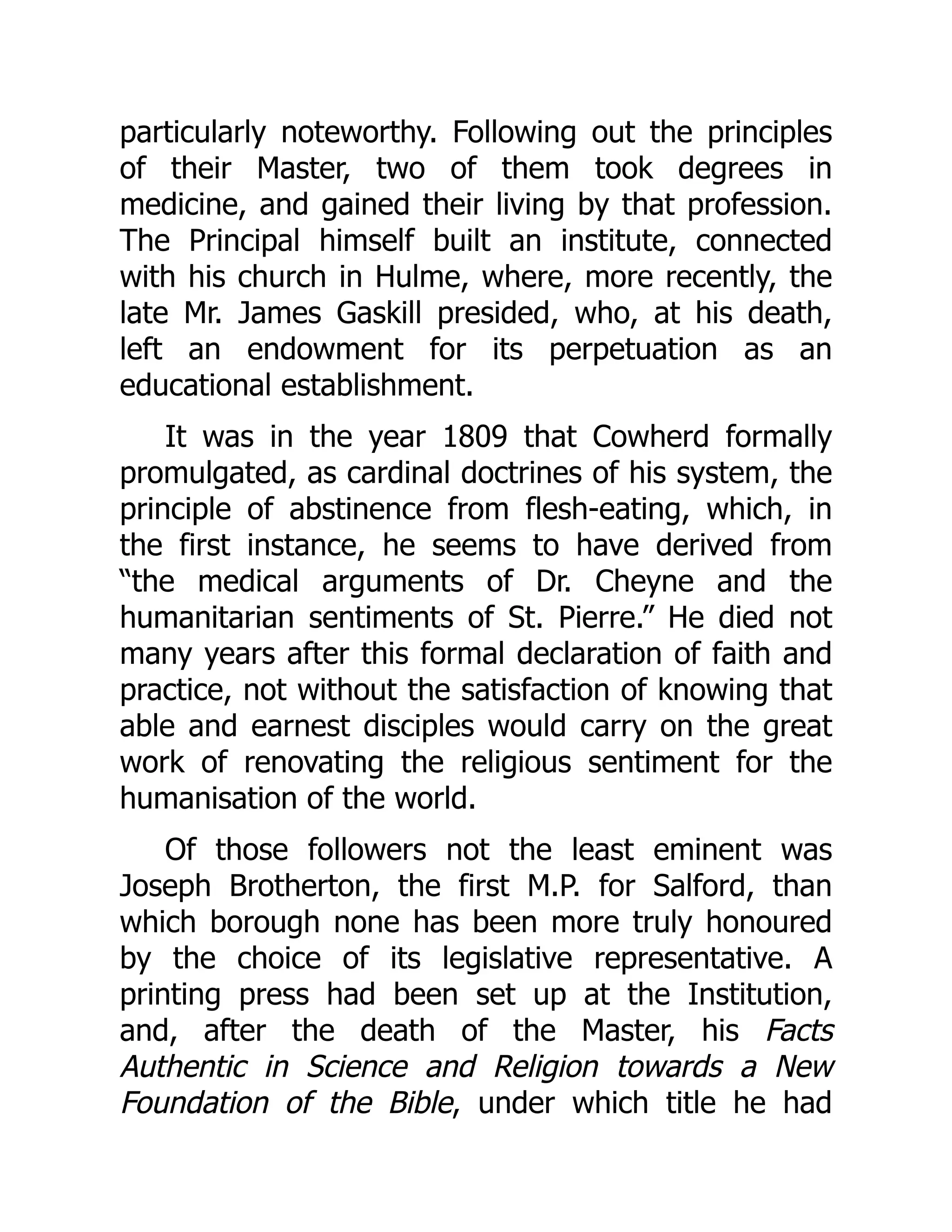 particularly noteworthy. Following out the principles
of their Master, two of them took degrees in
medicine, and gained their living by that profession.
The Principal himself built an institute, connected
with his church in Hulme, where, more recently, the
late Mr. James Gaskill presided, who, at his death,
left an endowment for its perpetuation as an
educational establishment.
It was in the year 1809 that Cowherd formally
promulgated, as cardinal doctrines of his system, the
principle of abstinence from flesh-eating, which, in
the first instance, he seems to have derived from
“the medical arguments of Dr. Cheyne and the
humanitarian sentiments of St. Pierre.” He died not
many years after this formal declaration of faith and
practice, not without the satisfaction of knowing that
able and earnest disciples would carry on the great
work of renovating the religious sentiment for the
humanisation of the world.
Of those followers not the least eminent was
Joseph Brotherton, the first M.P. for Salford, than
which borough none has been more truly honoured
by the choice of its legislative representative. A
printing press had been set up at the Institution,
and, after the death of the Master, his Facts
Authentic in Science and Religion towards a New
Foundation of the Bible, under which title he had
 