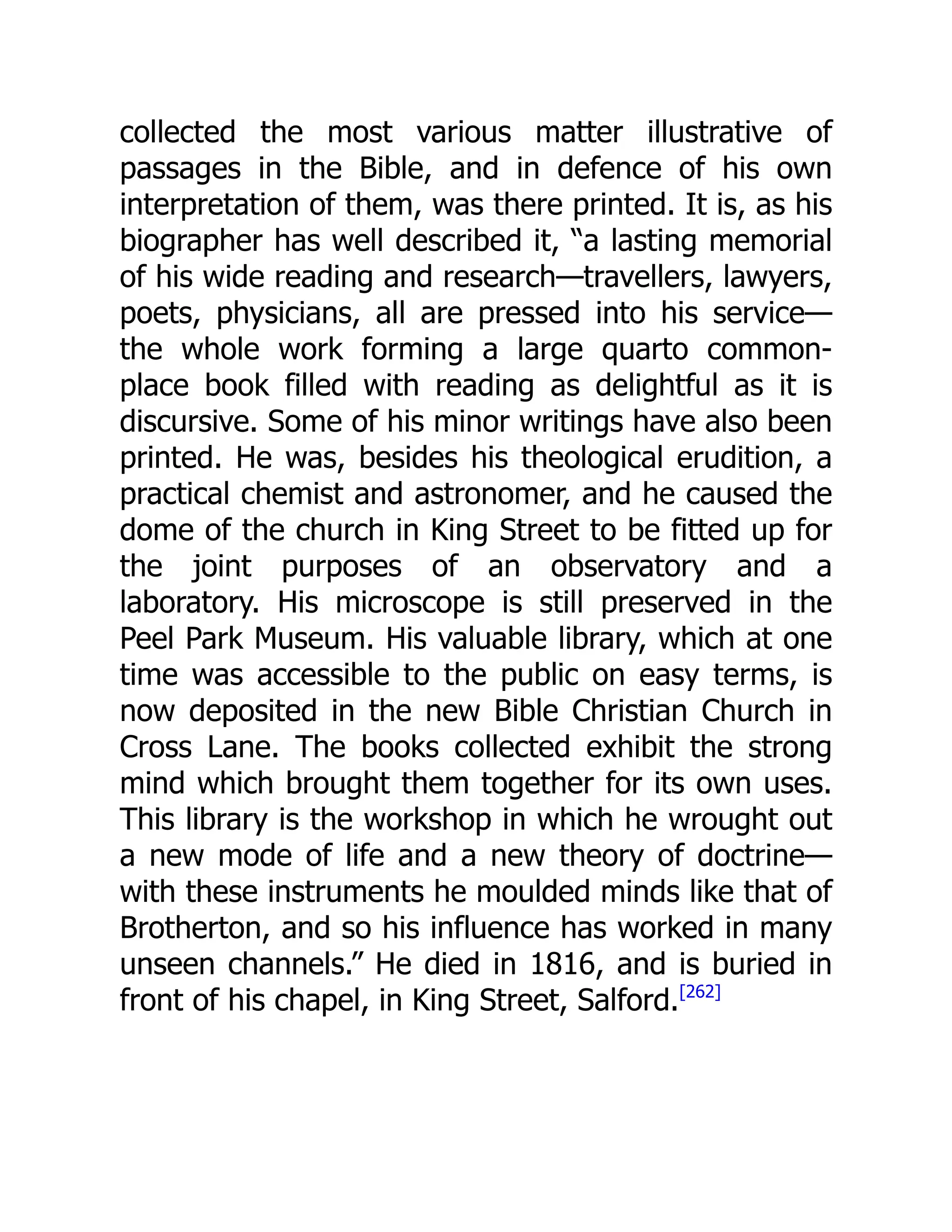 collected the most various matter illustrative of
passages in the Bible, and in defence of his own
interpretation of them, was there printed. It is, as his
biographer has well described it, “a lasting memorial
of his wide reading and research—travellers, lawyers,
poets, physicians, all are pressed into his service—
the whole work forming a large quarto common-
place book filled with reading as delightful as it is
discursive. Some of his minor writings have also been
printed. He was, besides his theological erudition, a
practical chemist and astronomer, and he caused the
dome of the church in King Street to be fitted up for
the joint purposes of an observatory and a
laboratory. His microscope is still preserved in the
Peel Park Museum. His valuable library, which at one
time was accessible to the public on easy terms, is
now deposited in the new Bible Christian Church in
Cross Lane. The books collected exhibit the strong
mind which brought them together for its own uses.
This library is the workshop in which he wrought out
a new mode of life and a new theory of doctrine—
with these instruments he moulded minds like that of
Brotherton, and so his influence has worked in many
unseen channels.” He died in 1816, and is buried in
front of his chapel, in King Street, Salford.[262]
 