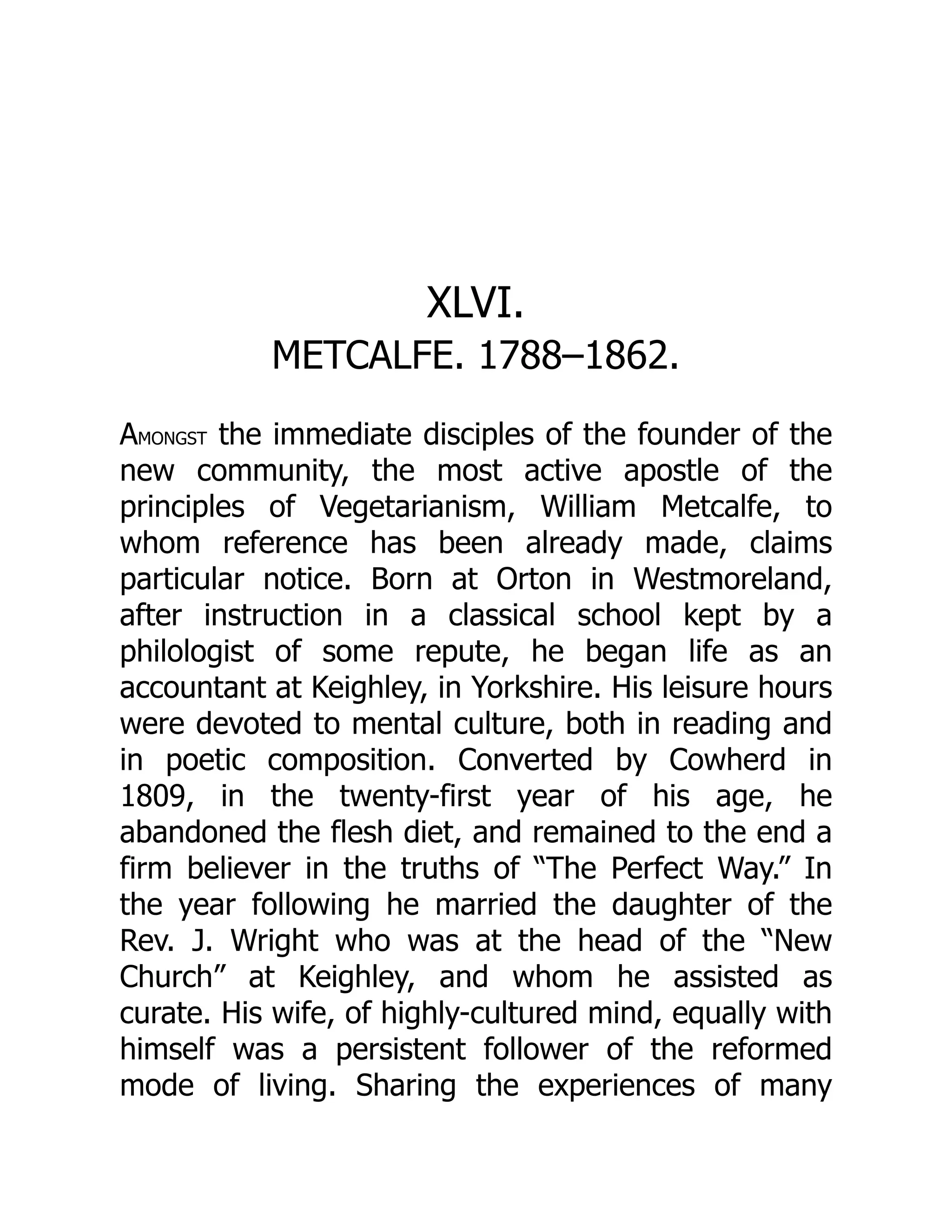 XLVI.
METCALFE. 1788–1862.
AMONGST the immediate disciples of the founder of the
new community, the most active apostle of the
principles of Vegetarianism, William Metcalfe, to
whom reference has been already made, claims
particular notice. Born at Orton in Westmoreland,
after instruction in a classical school kept by a
philologist of some repute, he began life as an
accountant at Keighley, in Yorkshire. His leisure hours
were devoted to mental culture, both in reading and
in poetic composition. Converted by Cowherd in
1809, in the twenty-first year of his age, he
abandoned the flesh diet, and remained to the end a
firm believer in the truths of “The Perfect Way.” In
the year following he married the daughter of the
Rev. J. Wright who was at the head of the “New
Church” at Keighley, and whom he assisted as
curate. His wife, of highly-cultured mind, equally with
himself was a persistent follower of the reformed
mode of living. Sharing the experiences of many
 