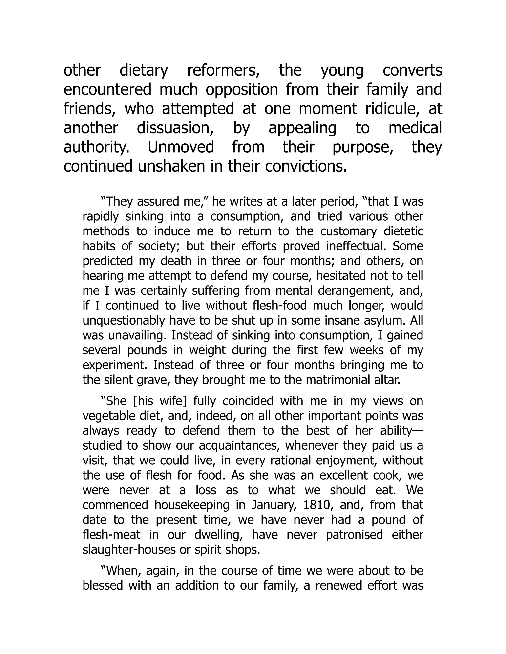 other dietary reformers, the young converts
encountered much opposition from their family and
friends, who attempted at one moment ridicule, at
another dissuasion, by appealing to medical
authority. Unmoved from their purpose, they
continued unshaken in their convictions.
“They assured me,” he writes at a later period, “that I was
rapidly sinking into a consumption, and tried various other
methods to induce me to return to the customary dietetic
habits of society; but their efforts proved ineffectual. Some
predicted my death in three or four months; and others, on
hearing me attempt to defend my course, hesitated not to tell
me I was certainly suffering from mental derangement, and,
if I continued to live without flesh-food much longer, would
unquestionably have to be shut up in some insane asylum. All
was unavailing. Instead of sinking into consumption, I gained
several pounds in weight during the first few weeks of my
experiment. Instead of three or four months bringing me to
the silent grave, they brought me to the matrimonial altar.
“She [his wife] fully coincided with me in my views on
vegetable diet, and, indeed, on all other important points was
always ready to defend them to the best of her ability—
studied to show our acquaintances, whenever they paid us a
visit, that we could live, in every rational enjoyment, without
the use of flesh for food. As she was an excellent cook, we
were never at a loss as to what we should eat. We
commenced housekeeping in January, 1810, and, from that
date to the present time, we have never had a pound of
flesh-meat in our dwelling, have never patronised either
slaughter-houses or spirit shops.
“When, again, in the course of time we were about to be
blessed with an addition to our family, a renewed effort was
 