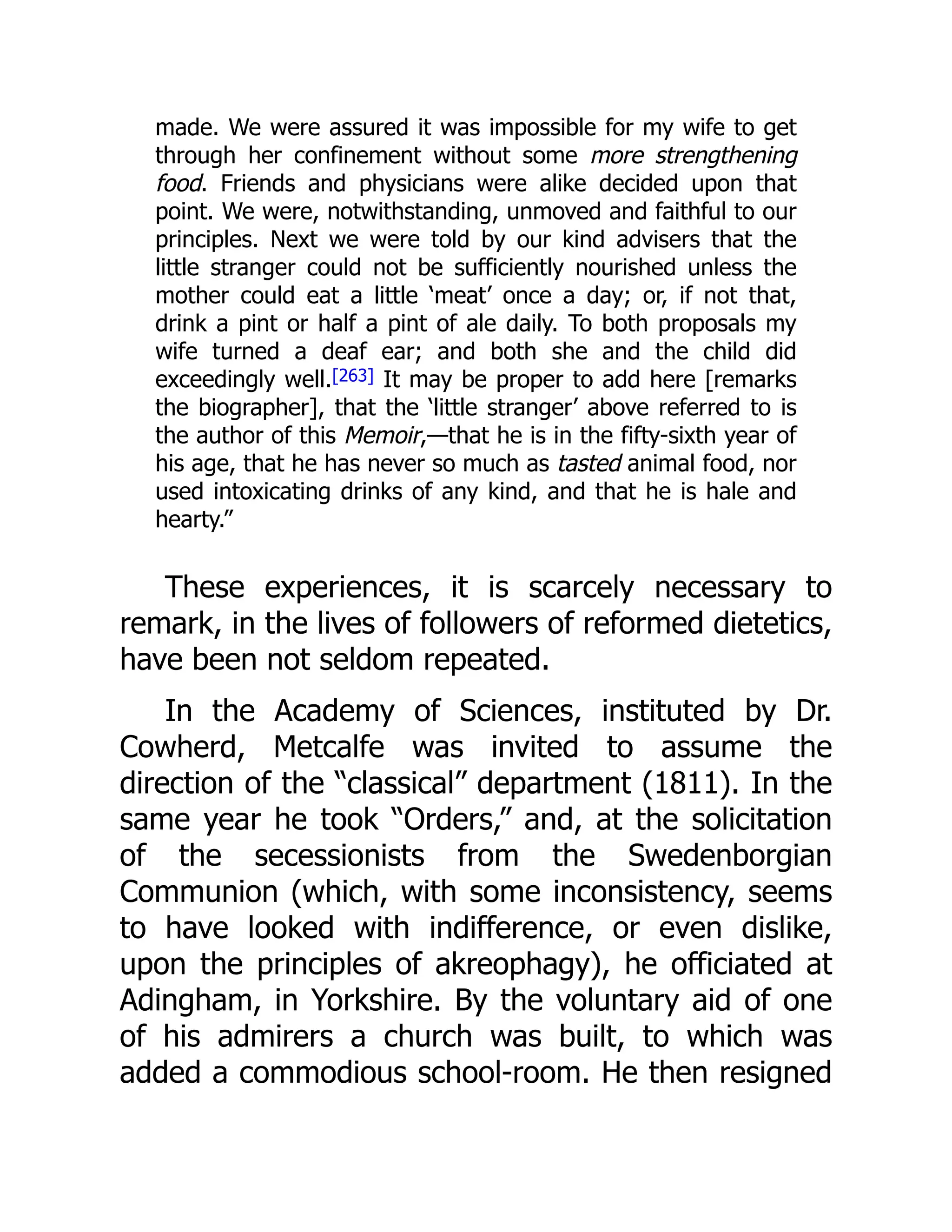 made. We were assured it was impossible for my wife to get
through her confinement without some more strengthening
food. Friends and physicians were alike decided upon that
point. We were, notwithstanding, unmoved and faithful to our
principles. Next we were told by our kind advisers that the
little stranger could not be sufficiently nourished unless the
mother could eat a little ‘meat’ once a day; or, if not that,
drink a pint or half a pint of ale daily. To both proposals my
wife turned a deaf ear; and both she and the child did
exceedingly well.[263] It may be proper to add here [remarks
the biographer], that the ‘little stranger’ above referred to is
the author of this Memoir,—that he is in the fifty-sixth year of
his age, that he has never so much as tasted animal food, nor
used intoxicating drinks of any kind, and that he is hale and
hearty.”
These experiences, it is scarcely necessary to
remark, in the lives of followers of reformed dietetics,
have been not seldom repeated.
In the Academy of Sciences, instituted by Dr.
Cowherd, Metcalfe was invited to assume the
direction of the “classical” department (1811). In the
same year he took “Orders,” and, at the solicitation
of the secessionists from the Swedenborgian
Communion (which, with some inconsistency, seems
to have looked with indifference, or even dislike,
upon the principles of akreophagy), he officiated at
Adingham, in Yorkshire. By the voluntary aid of one
of his admirers a church was built, to which was
added a commodious school-room. He then resigned
 