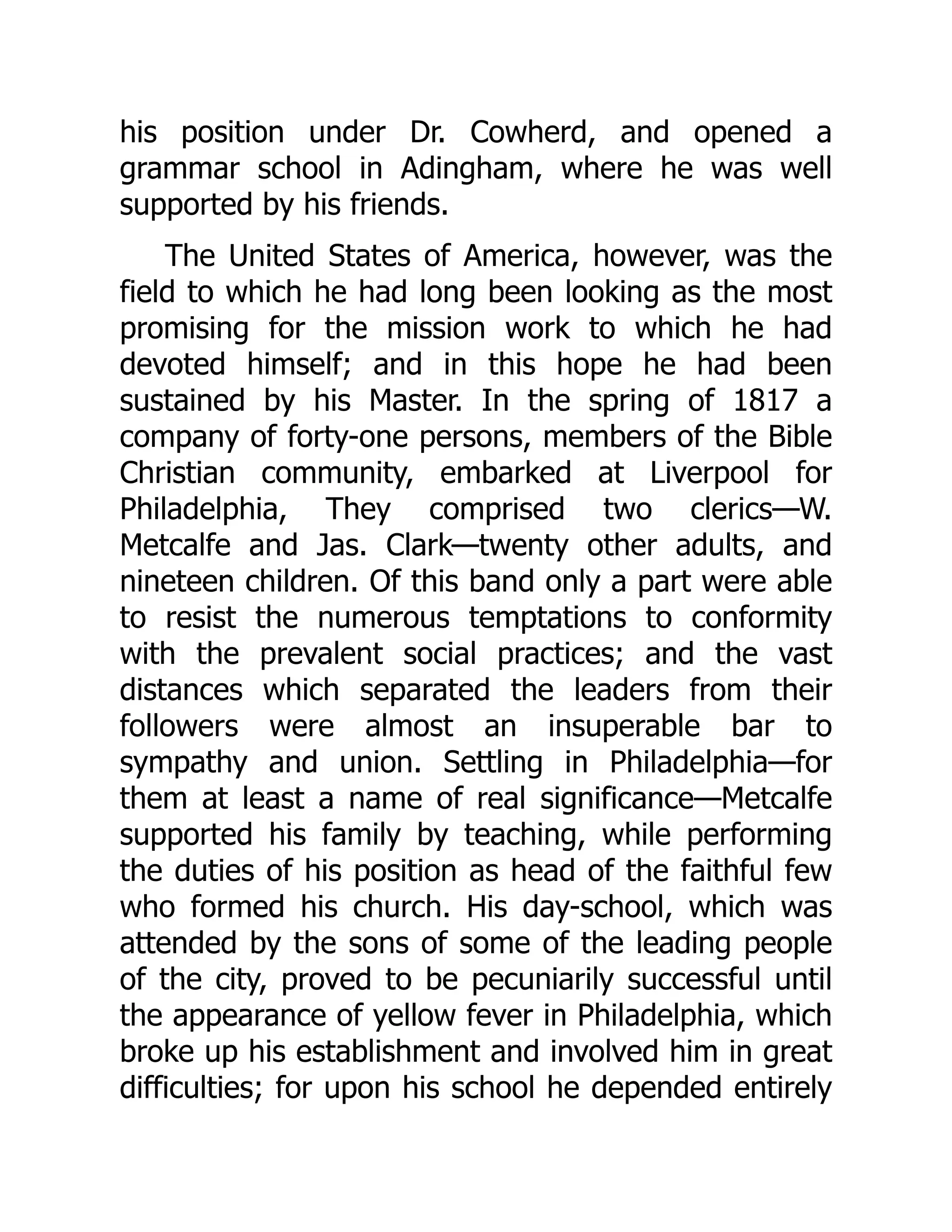 his position under Dr. Cowherd, and opened a
grammar school in Adingham, where he was well
supported by his friends.
The United States of America, however, was the
field to which he had long been looking as the most
promising for the mission work to which he had
devoted himself; and in this hope he had been
sustained by his Master. In the spring of 1817 a
company of forty-one persons, members of the Bible
Christian community, embarked at Liverpool for
Philadelphia, They comprised two clerics—W.
Metcalfe and Jas. Clark—twenty other adults, and
nineteen children. Of this band only a part were able
to resist the numerous temptations to conformity
with the prevalent social practices; and the vast
distances which separated the leaders from their
followers were almost an insuperable bar to
sympathy and union. Settling in Philadelphia—for
them at least a name of real significance—Metcalfe
supported his family by teaching, while performing
the duties of his position as head of the faithful few
who formed his church. His day-school, which was
attended by the sons of some of the leading people
of the city, proved to be pecuniarily successful until
the appearance of yellow fever in Philadelphia, which
broke up his establishment and involved him in great
difficulties; for upon his school he depended entirely
 