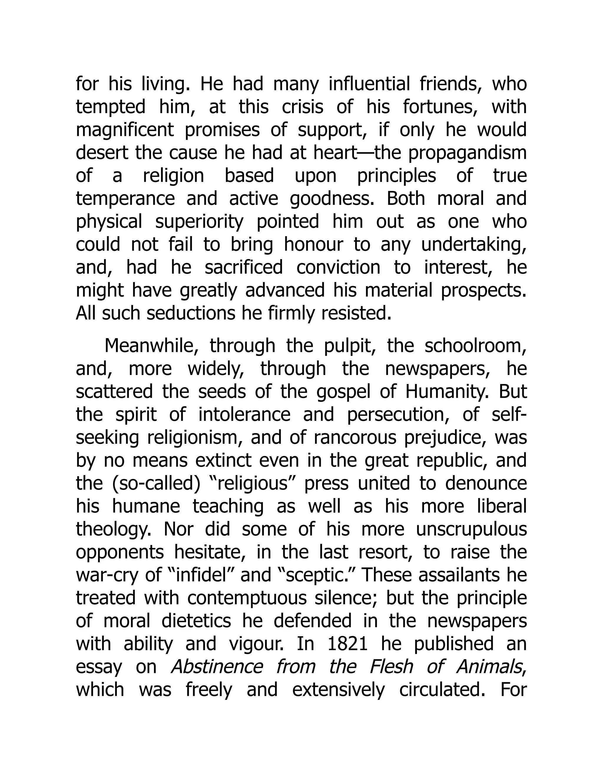 for his living. He had many influential friends, who
tempted him, at this crisis of his fortunes, with
magnificent promises of support, if only he would
desert the cause he had at heart—the propagandism
of a religion based upon principles of true
temperance and active goodness. Both moral and
physical superiority pointed him out as one who
could not fail to bring honour to any undertaking,
and, had he sacrificed conviction to interest, he
might have greatly advanced his material prospects.
All such seductions he firmly resisted.
Meanwhile, through the pulpit, the schoolroom,
and, more widely, through the newspapers, he
scattered the seeds of the gospel of Humanity. But
the spirit of intolerance and persecution, of self-
seeking religionism, and of rancorous prejudice, was
by no means extinct even in the great republic, and
the (so-called) “religious” press united to denounce
his humane teaching as well as his more liberal
theology. Nor did some of his more unscrupulous
opponents hesitate, in the last resort, to raise the
war-cry of “infidel” and “sceptic.” These assailants he
treated with contemptuous silence; but the principle
of moral dietetics he defended in the newspapers
with ability and vigour. In 1821 he published an
essay on Abstinence from the Flesh of Animals,
which was freely and extensively circulated. For
 