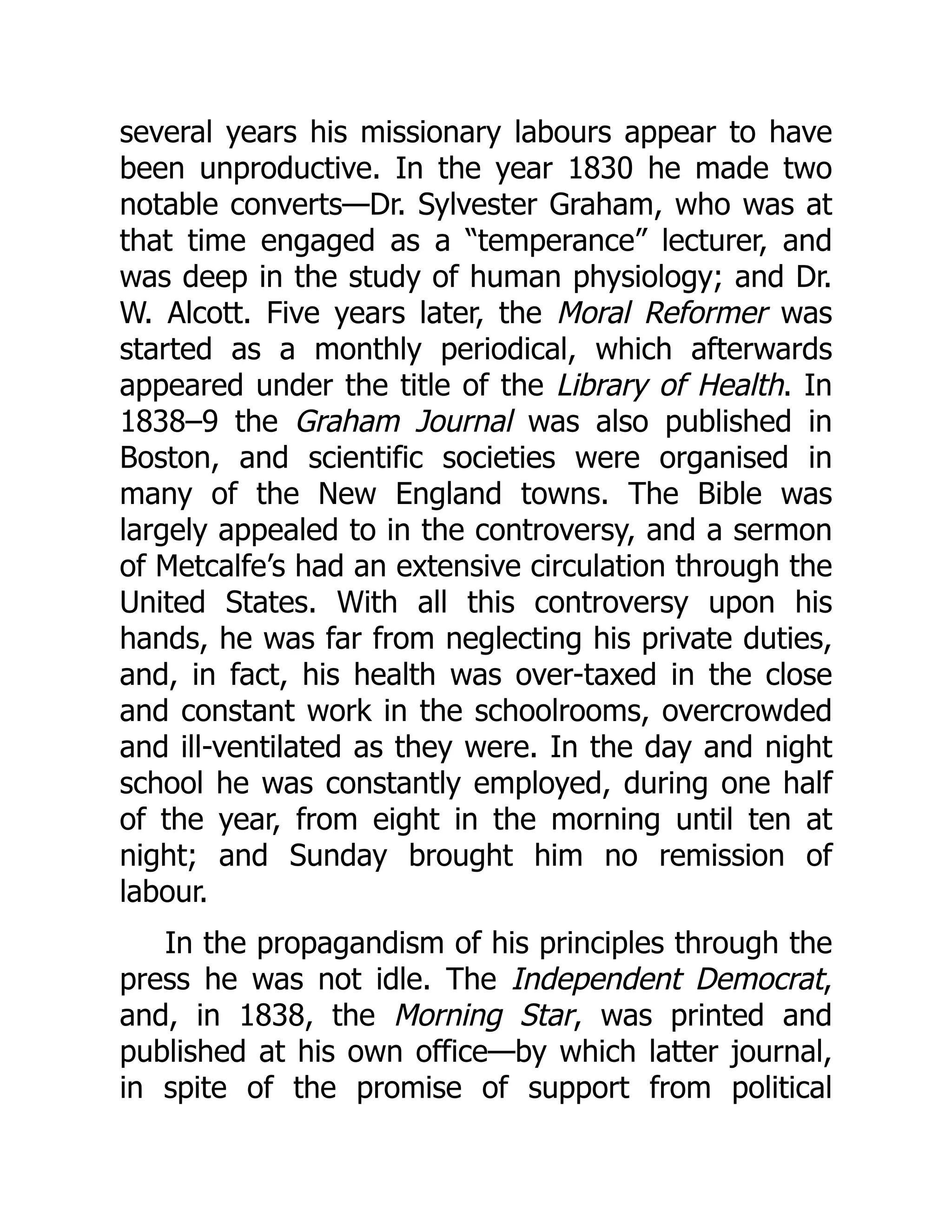 several years his missionary labours appear to have
been unproductive. In the year 1830 he made two
notable converts—Dr. Sylvester Graham, who was at
that time engaged as a “temperance” lecturer, and
was deep in the study of human physiology; and Dr.
W. Alcott. Five years later, the Moral Reformer was
started as a monthly periodical, which afterwards
appeared under the title of the Library of Health. In
1838–9 the Graham Journal was also published in
Boston, and scientific societies were organised in
many of the New England towns. The Bible was
largely appealed to in the controversy, and a sermon
of Metcalfe’s had an extensive circulation through the
United States. With all this controversy upon his
hands, he was far from neglecting his private duties,
and, in fact, his health was over-taxed in the close
and constant work in the schoolrooms, overcrowded
and ill-ventilated as they were. In the day and night
school he was constantly employed, during one half
of the year, from eight in the morning until ten at
night; and Sunday brought him no remission of
labour.
In the propagandism of his principles through the
press he was not idle. The Independent Democrat,
and, in 1838, the Morning Star, was printed and
published at his own office—by which latter journal,
in spite of the promise of support from political
 