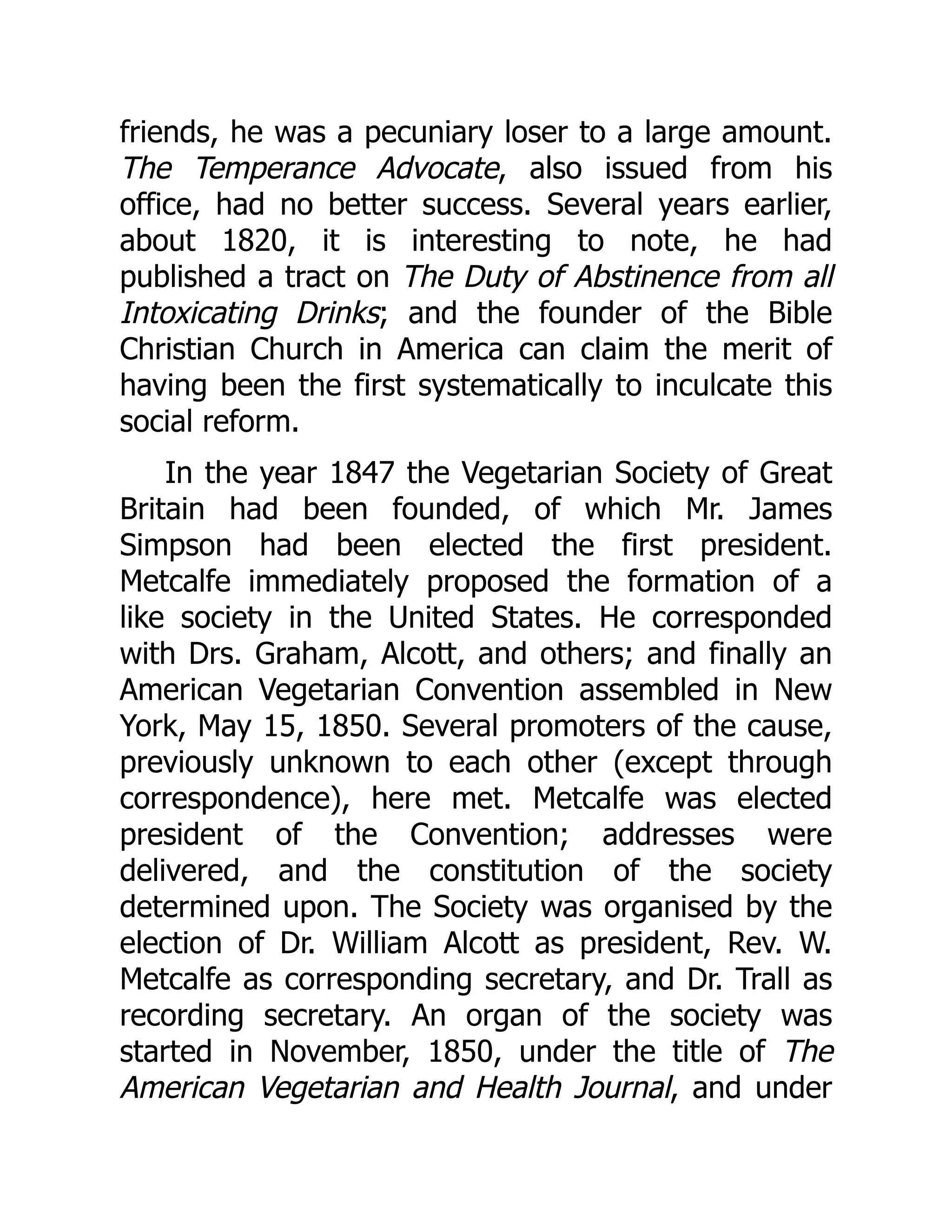 friends, he was a pecuniary loser to a large amount.
The Temperance Advocate, also issued from his
office, had no better success. Several years earlier,
about 1820, it is interesting to note, he had
published a tract on The Duty of Abstinence from all
Intoxicating Drinks; and the founder of the Bible
Christian Church in America can claim the merit of
having been the first systematically to inculcate this
social reform.
In the year 1847 the Vegetarian Society of Great
Britain had been founded, of which Mr. James
Simpson had been elected the first president.
Metcalfe immediately proposed the formation of a
like society in the United States. He corresponded
with Drs. Graham, Alcott, and others; and finally an
American Vegetarian Convention assembled in New
York, May 15, 1850. Several promoters of the cause,
previously unknown to each other (except through
correspondence), here met. Metcalfe was elected
president of the Convention; addresses were
delivered, and the constitution of the society
determined upon. The Society was organised by the
election of Dr. William Alcott as president, Rev. W.
Metcalfe as corresponding secretary, and Dr. Trall as
recording secretary. An organ of the society was
started in November, 1850, under the title of The
American Vegetarian and Health Journal, and under
 