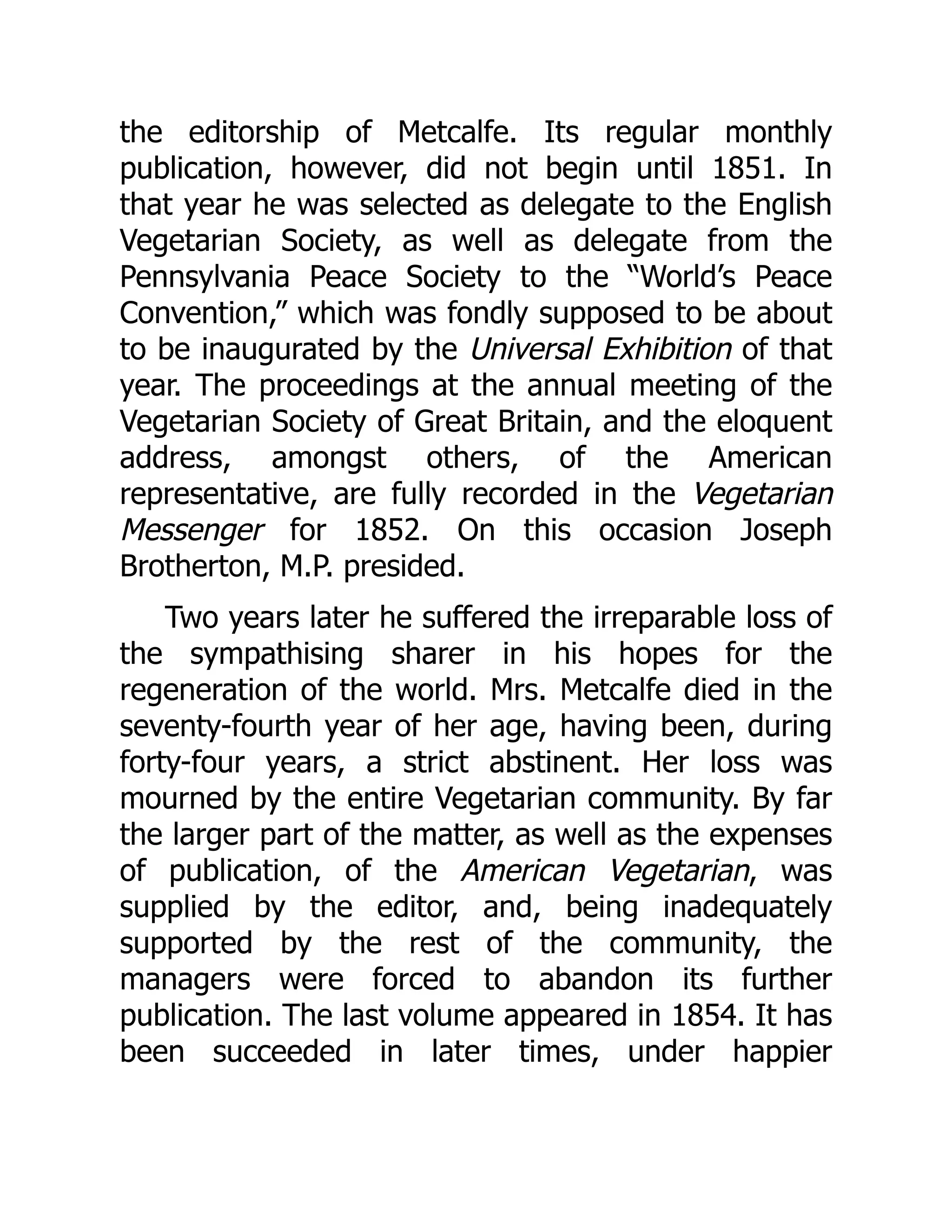the editorship of Metcalfe. Its regular monthly
publication, however, did not begin until 1851. In
that year he was selected as delegate to the English
Vegetarian Society, as well as delegate from the
Pennsylvania Peace Society to the “World’s Peace
Convention,” which was fondly supposed to be about
to be inaugurated by the Universal Exhibition of that
year. The proceedings at the annual meeting of the
Vegetarian Society of Great Britain, and the eloquent
address, amongst others, of the American
representative, are fully recorded in the Vegetarian
Messenger for 1852. On this occasion Joseph
Brotherton, M.P. presided.
Two years later he suffered the irreparable loss of
the sympathising sharer in his hopes for the
regeneration of the world. Mrs. Metcalfe died in the
seventy-fourth year of her age, having been, during
forty-four years, a strict abstinent. Her loss was
mourned by the entire Vegetarian community. By far
the larger part of the matter, as well as the expenses
of publication, of the American Vegetarian, was
supplied by the editor, and, being inadequately
supported by the rest of the community, the
managers were forced to abandon its further
publication. The last volume appeared in 1854. It has
been succeeded in later times, under happier
 
