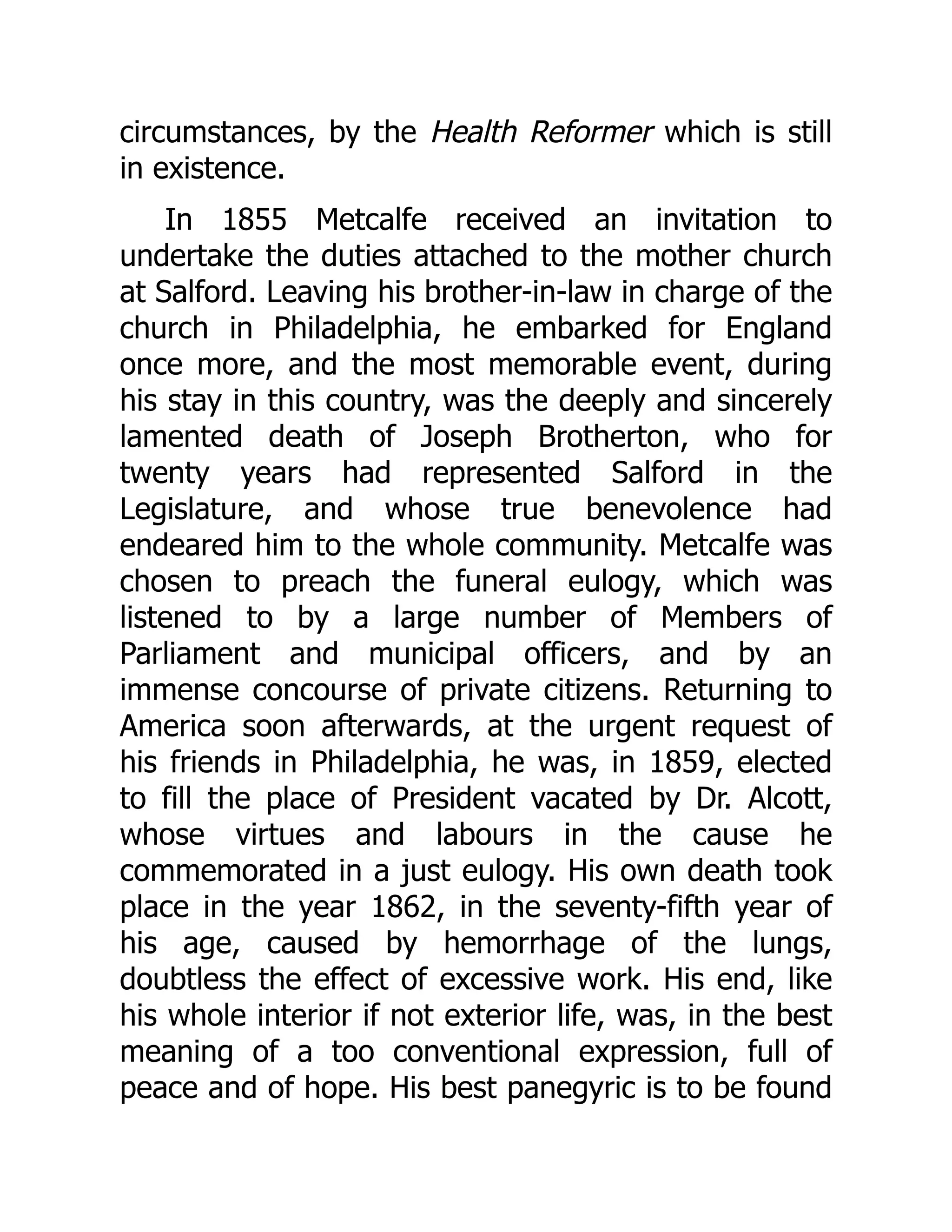 circumstances, by the Health Reformer which is still
in existence.
In 1855 Metcalfe received an invitation to
undertake the duties attached to the mother church
at Salford. Leaving his brother-in-law in charge of the
church in Philadelphia, he embarked for England
once more, and the most memorable event, during
his stay in this country, was the deeply and sincerely
lamented death of Joseph Brotherton, who for
twenty years had represented Salford in the
Legislature, and whose true benevolence had
endeared him to the whole community. Metcalfe was
chosen to preach the funeral eulogy, which was
listened to by a large number of Members of
Parliament and municipal officers, and by an
immense concourse of private citizens. Returning to
America soon afterwards, at the urgent request of
his friends in Philadelphia, he was, in 1859, elected
to fill the place of President vacated by Dr. Alcott,
whose virtues and labours in the cause he
commemorated in a just eulogy. His own death took
place in the year 1862, in the seventy-fifth year of
his age, caused by hemorrhage of the lungs,
doubtless the effect of excessive work. His end, like
his whole interior if not exterior life, was, in the best
meaning of a too conventional expression, full of
peace and of hope. His best panegyric is to be found
 