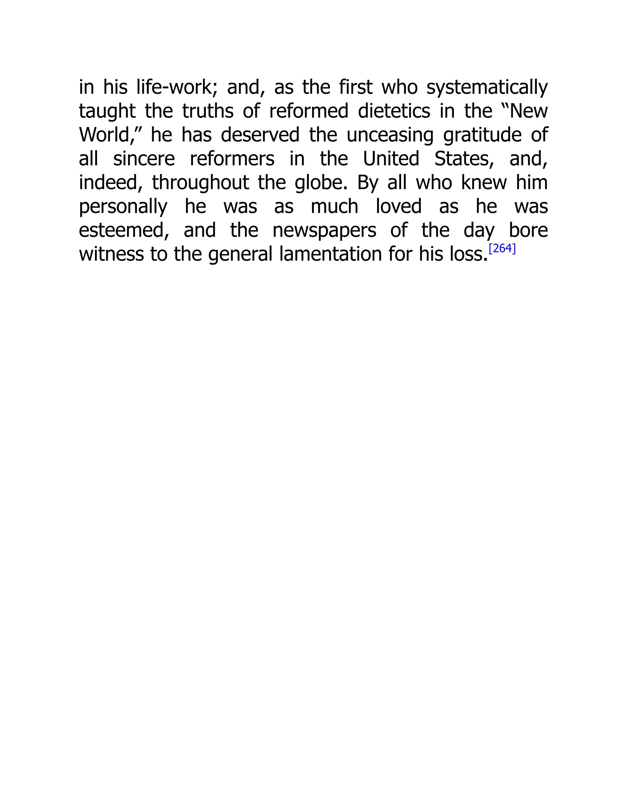 in his life-work; and, as the first who systematically
taught the truths of reformed dietetics in the “New
World,” he has deserved the unceasing gratitude of
all sincere reformers in the United States, and,
indeed, throughout the globe. By all who knew him
personally he was as much loved as he was
esteemed, and the newspapers of the day bore
witness to the general lamentation for his loss.[264]
 