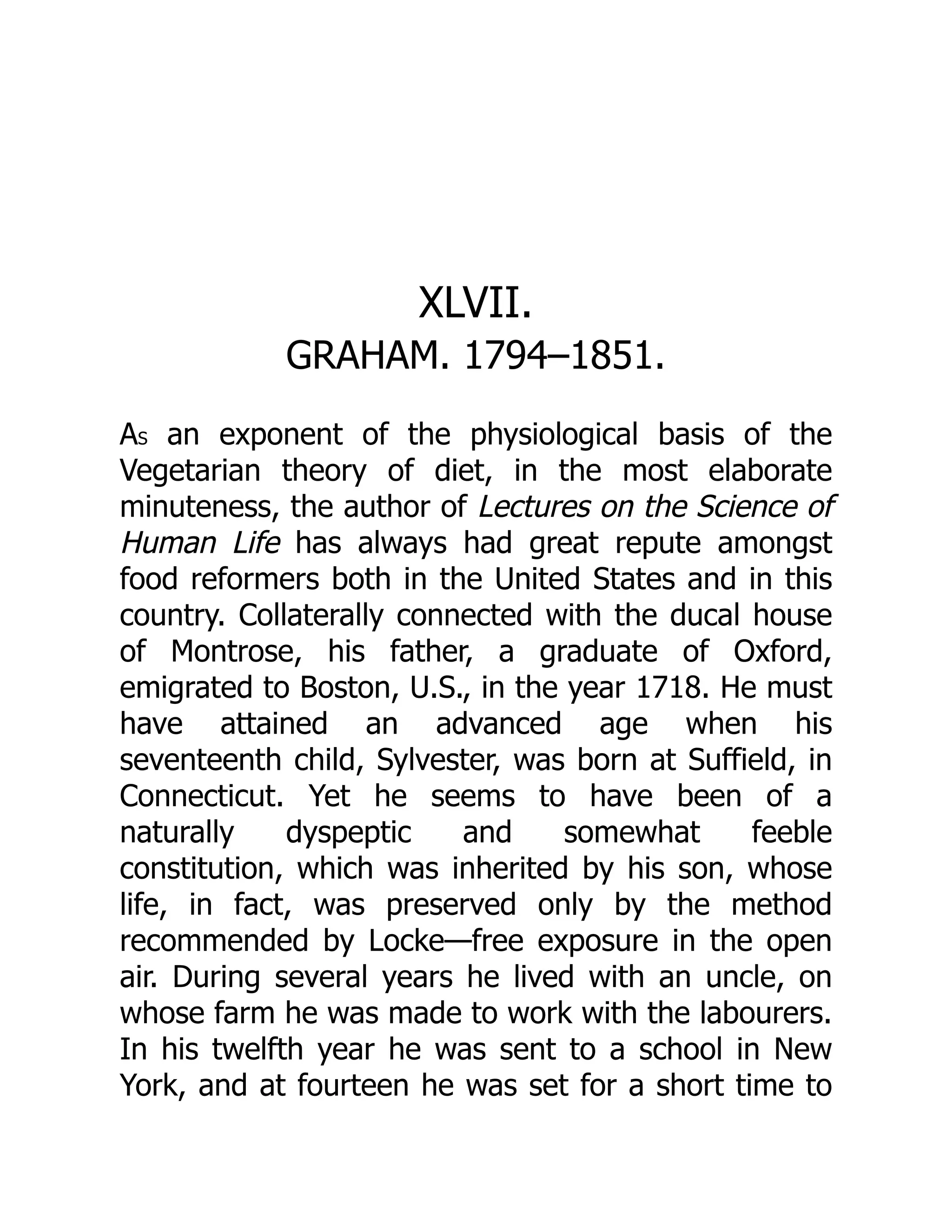 XLVII.
GRAHAM. 1794–1851.
AS an exponent of the physiological basis of the
Vegetarian theory of diet, in the most elaborate
minuteness, the author of Lectures on the Science of
Human Life has always had great repute amongst
food reformers both in the United States and in this
country. Collaterally connected with the ducal house
of Montrose, his father, a graduate of Oxford,
emigrated to Boston, U.S., in the year 1718. He must
have attained an advanced age when his
seventeenth child, Sylvester, was born at Suffield, in
Connecticut. Yet he seems to have been of a
naturally dyspeptic and somewhat feeble
constitution, which was inherited by his son, whose
life, in fact, was preserved only by the method
recommended by Locke—free exposure in the open
air. During several years he lived with an uncle, on
whose farm he was made to work with the labourers.
In his twelfth year he was sent to a school in New
York, and at fourteen he was set for a short time to
 