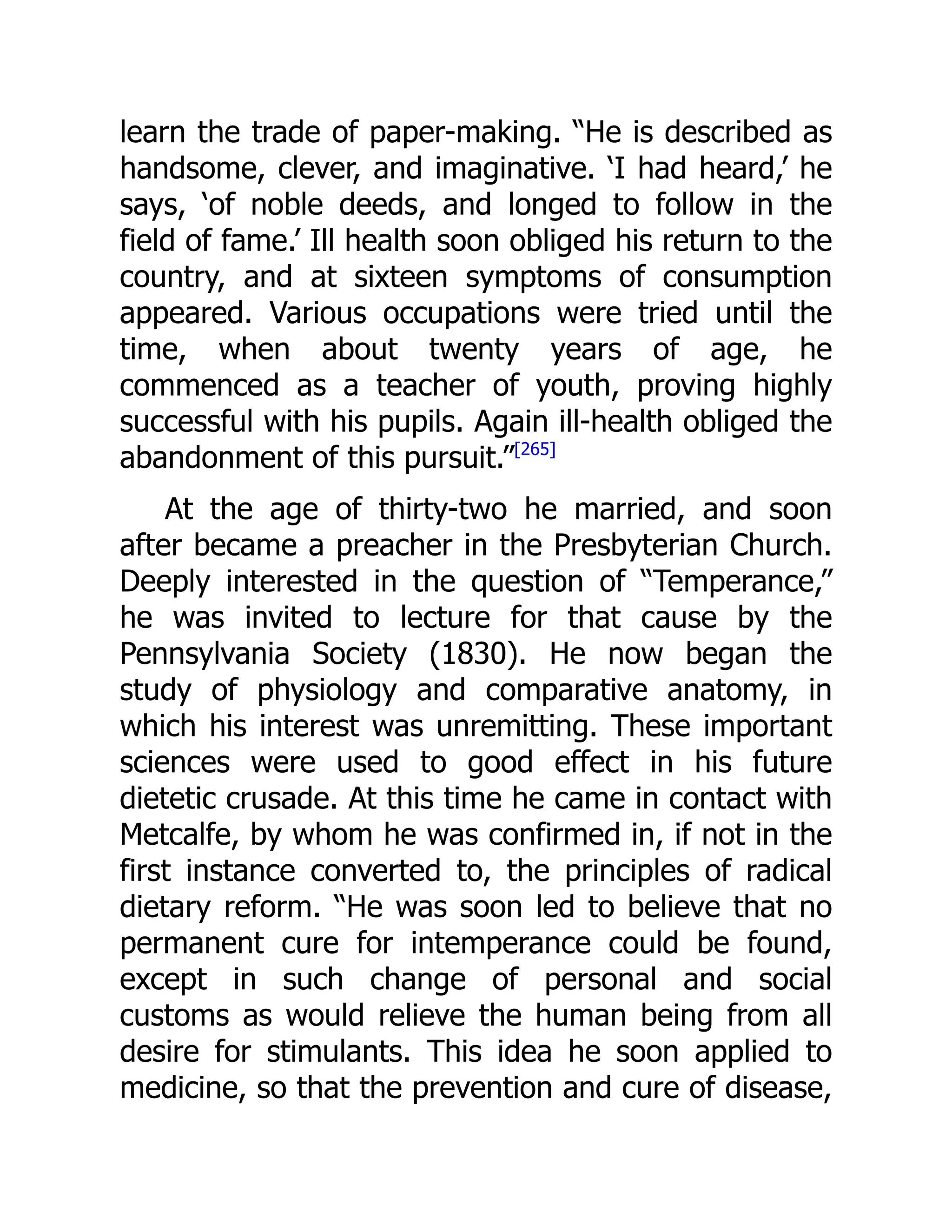 learn the trade of paper-making. “He is described as
handsome, clever, and imaginative. ‘I had heard,’ he
says, ‘of noble deeds, and longed to follow in the
field of fame.’ Ill health soon obliged his return to the
country, and at sixteen symptoms of consumption
appeared. Various occupations were tried until the
time, when about twenty years of age, he
commenced as a teacher of youth, proving highly
successful with his pupils. Again ill-health obliged the
abandonment of this pursuit.”[265]
At the age of thirty-two he married, and soon
after became a preacher in the Presbyterian Church.
Deeply interested in the question of “Temperance,”
he was invited to lecture for that cause by the
Pennsylvania Society (1830). He now began the
study of physiology and comparative anatomy, in
which his interest was unremitting. These important
sciences were used to good effect in his future
dietetic crusade. At this time he came in contact with
Metcalfe, by whom he was confirmed in, if not in the
first instance converted to, the principles of radical
dietary reform. “He was soon led to believe that no
permanent cure for intemperance could be found,
except in such change of personal and social
customs as would relieve the human being from all
desire for stimulants. This idea he soon applied to
medicine, so that the prevention and cure of disease,
 