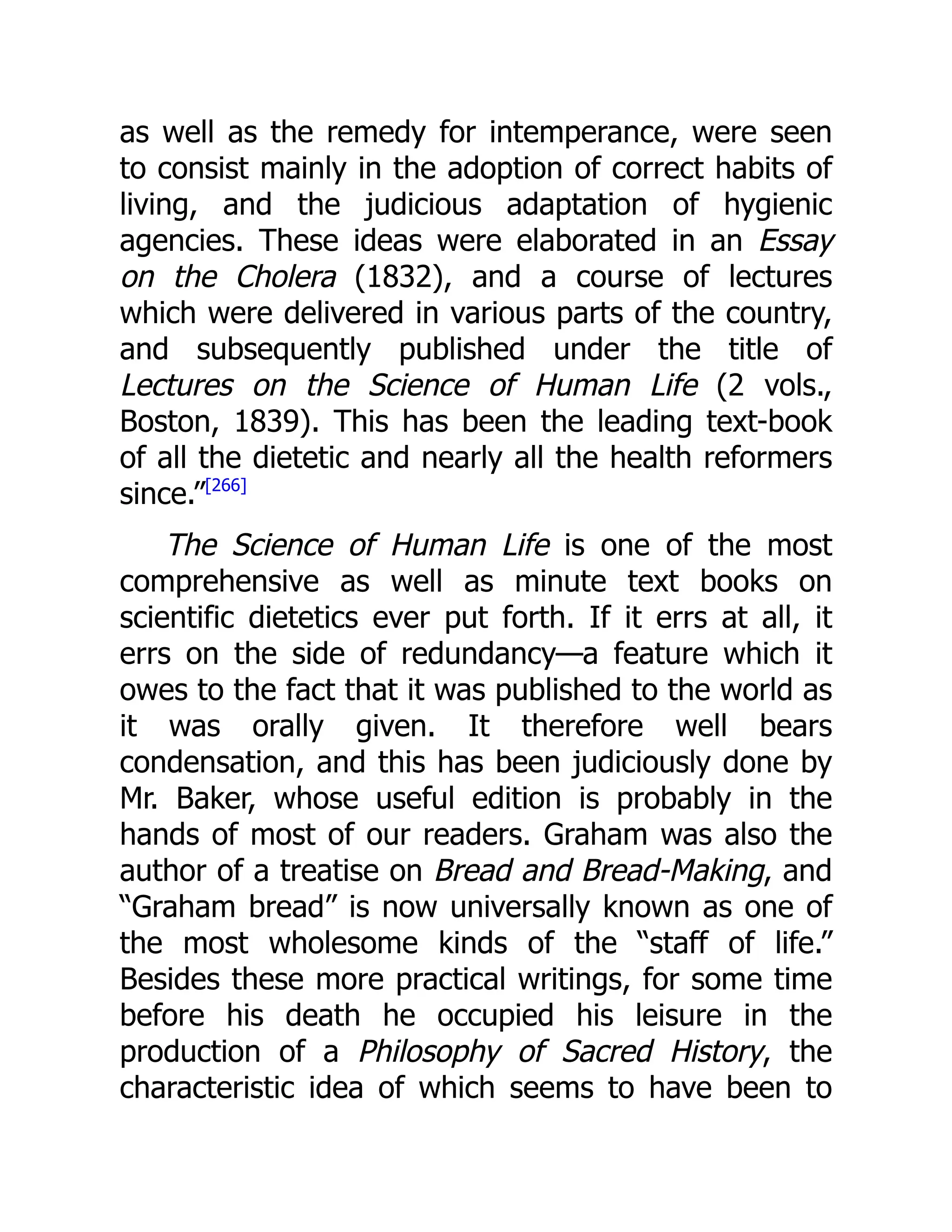 as well as the remedy for intemperance, were seen
to consist mainly in the adoption of correct habits of
living, and the judicious adaptation of hygienic
agencies. These ideas were elaborated in an Essay
on the Cholera (1832), and a course of lectures
which were delivered in various parts of the country,
and subsequently published under the title of
Lectures on the Science of Human Life (2 vols.,
Boston, 1839). This has been the leading text-book
of all the dietetic and nearly all the health reformers
since.”[266]
The Science of Human Life is one of the most
comprehensive as well as minute text books on
scientific dietetics ever put forth. If it errs at all, it
errs on the side of redundancy—a feature which it
owes to the fact that it was published to the world as
it was orally given. It therefore well bears
condensation, and this has been judiciously done by
Mr. Baker, whose useful edition is probably in the
hands of most of our readers. Graham was also the
author of a treatise on Bread and Bread-Making, and
“Graham bread” is now universally known as one of
the most wholesome kinds of the “staff of life.”
Besides these more practical writings, for some time
before his death he occupied his leisure in the
production of a Philosophy of Sacred History, the
characteristic idea of which seems to have been to
 