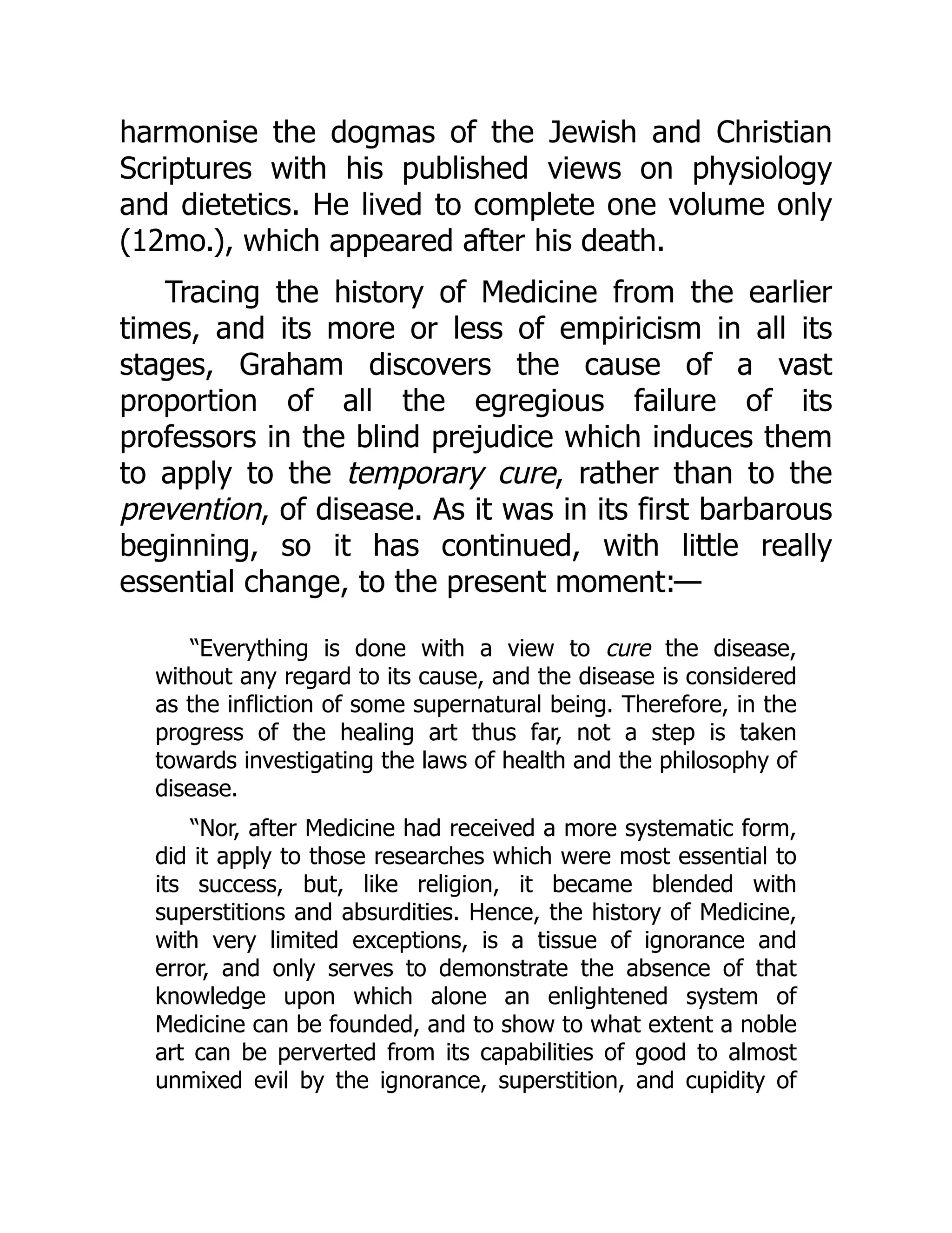 harmonise the dogmas of the Jewish and Christian
Scriptures with his published views on physiology
and dietetics. He lived to complete one volume only
(12mo.), which appeared after his death.
Tracing the history of Medicine from the earlier
times, and its more or less of empiricism in all its
stages, Graham discovers the cause of a vast
proportion of all the egregious failure of its
professors in the blind prejudice which induces them
to apply to the temporary cure, rather than to the
prevention, of disease. As it was in its first barbarous
beginning, so it has continued, with little really
essential change, to the present moment:—
“Everything is done with a view to cure the disease,
without any regard to its cause, and the disease is considered
as the infliction of some supernatural being. Therefore, in the
progress of the healing art thus far, not a step is taken
towards investigating the laws of health and the philosophy of
disease.
“Nor, after Medicine had received a more systematic form,
did it apply to those researches which were most essential to
its success, but, like religion, it became blended with
superstitions and absurdities. Hence, the history of Medicine,
with very limited exceptions, is a tissue of ignorance and
error, and only serves to demonstrate the absence of that
knowledge upon which alone an enlightened system of
Medicine can be founded, and to show to what extent a noble
art can be perverted from its capabilities of good to almost
unmixed evil by the ignorance, superstition, and cupidity of
 