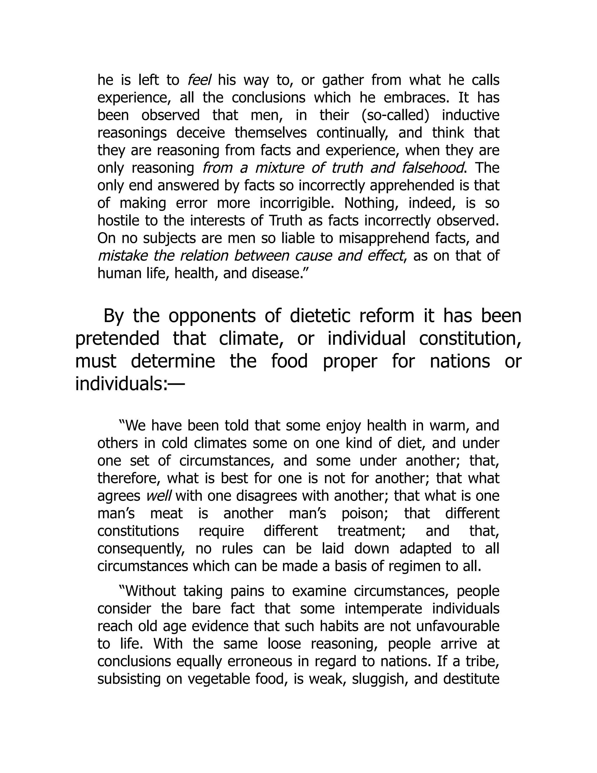 he is left to feel his way to, or gather from what he calls
experience, all the conclusions which he embraces. It has
been observed that men, in their (so-called) inductive
reasonings deceive themselves continually, and think that
they are reasoning from facts and experience, when they are
only reasoning from a mixture of truth and falsehood. The
only end answered by facts so incorrectly apprehended is that
of making error more incorrigible. Nothing, indeed, is so
hostile to the interests of Truth as facts incorrectly observed.
On no subjects are men so liable to misapprehend facts, and
mistake the relation between cause and effect, as on that of
human life, health, and disease.”
By the opponents of dietetic reform it has been
pretended that climate, or individual constitution,
must determine the food proper for nations or
individuals:—
“We have been told that some enjoy health in warm, and
others in cold climates some on one kind of diet, and under
one set of circumstances, and some under another; that,
therefore, what is best for one is not for another; that what
agrees well with one disagrees with another; that what is one
man’s meat is another man’s poison; that different
constitutions require different treatment; and that,
consequently, no rules can be laid down adapted to all
circumstances which can be made a basis of regimen to all.
“Without taking pains to examine circumstances, people
consider the bare fact that some intemperate individuals
reach old age evidence that such habits are not unfavourable
to life. With the same loose reasoning, people arrive at
conclusions equally erroneous in regard to nations. If a tribe,
subsisting on vegetable food, is weak, sluggish, and destitute
 