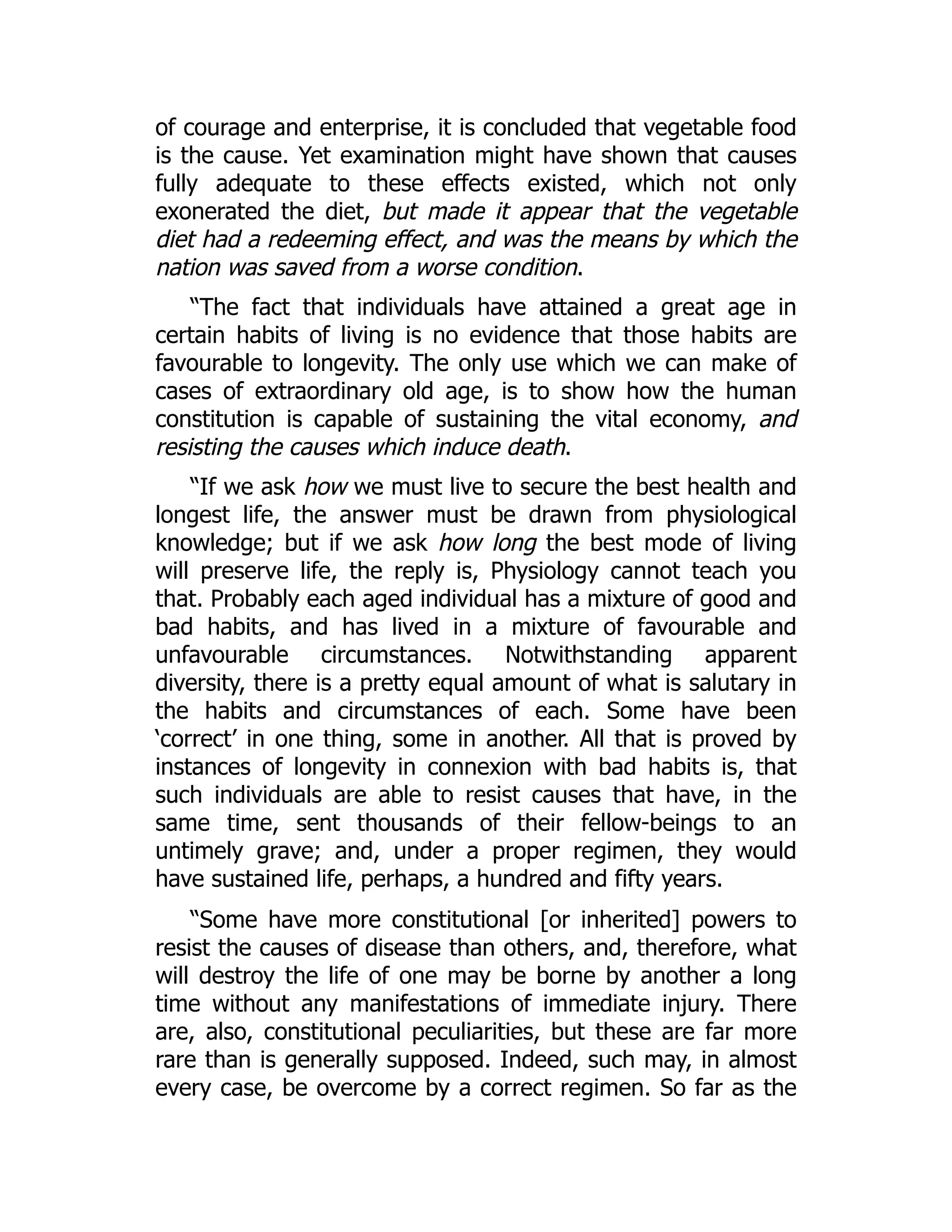of courage and enterprise, it is concluded that vegetable food
is the cause. Yet examination might have shown that causes
fully adequate to these effects existed, which not only
exonerated the diet, but made it appear that the vegetable
diet had a redeeming effect, and was the means by which the
nation was saved from a worse condition.
“The fact that individuals have attained a great age in
certain habits of living is no evidence that those habits are
favourable to longevity. The only use which we can make of
cases of extraordinary old age, is to show how the human
constitution is capable of sustaining the vital economy, and
resisting the causes which induce death.
“If we ask how we must live to secure the best health and
longest life, the answer must be drawn from physiological
knowledge; but if we ask how long the best mode of living
will preserve life, the reply is, Physiology cannot teach you
that. Probably each aged individual has a mixture of good and
bad habits, and has lived in a mixture of favourable and
unfavourable circumstances. Notwithstanding apparent
diversity, there is a pretty equal amount of what is salutary in
the habits and circumstances of each. Some have been
‘correct’ in one thing, some in another. All that is proved by
instances of longevity in connexion with bad habits is, that
such individuals are able to resist causes that have, in the
same time, sent thousands of their fellow-beings to an
untimely grave; and, under a proper regimen, they would
have sustained life, perhaps, a hundred and fifty years.
“Some have more constitutional [or inherited] powers to
resist the causes of disease than others, and, therefore, what
will destroy the life of one may be borne by another a long
time without any manifestations of immediate injury. There
are, also, constitutional peculiarities, but these are far more
rare than is generally supposed. Indeed, such may, in almost
every case, be overcome by a correct regimen. So far as the
 