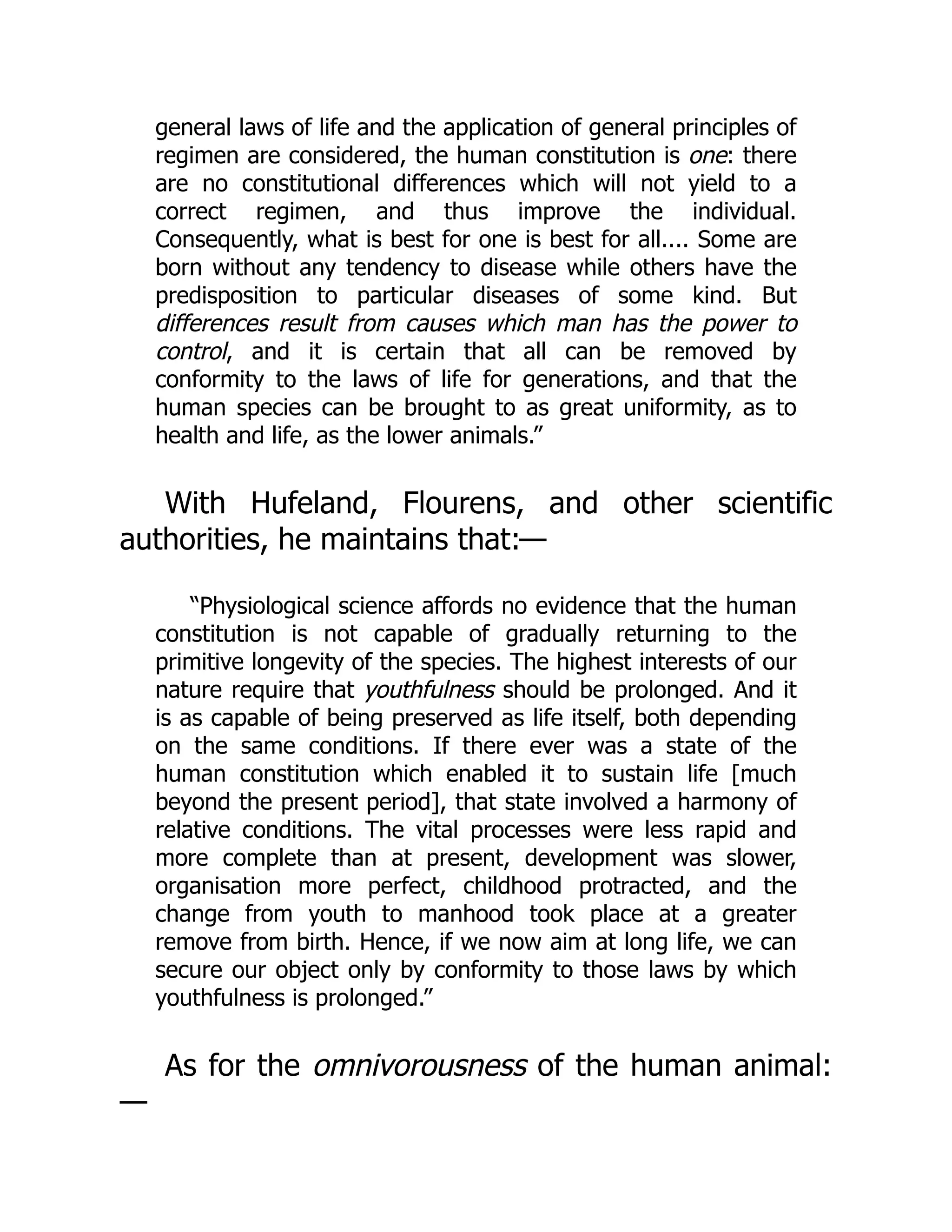 general laws of life and the application of general principles of
regimen are considered, the human constitution is one: there
are no constitutional differences which will not yield to a
correct regimen, and thus improve the individual.
Consequently, what is best for one is best for all.... Some are
born without any tendency to disease while others have the
predisposition to particular diseases of some kind. But
differences result from causes which man has the power to
control, and it is certain that all can be removed by
conformity to the laws of life for generations, and that the
human species can be brought to as great uniformity, as to
health and life, as the lower animals.”
With Hufeland, Flourens, and other scientific
authorities, he maintains that:—
“Physiological science affords no evidence that the human
constitution is not capable of gradually returning to the
primitive longevity of the species. The highest interests of our
nature require that youthfulness should be prolonged. And it
is as capable of being preserved as life itself, both depending
on the same conditions. If there ever was a state of the
human constitution which enabled it to sustain life [much
beyond the present period], that state involved a harmony of
relative conditions. The vital processes were less rapid and
more complete than at present, development was slower,
organisation more perfect, childhood protracted, and the
change from youth to manhood took place at a greater
remove from birth. Hence, if we now aim at long life, we can
secure our object only by conformity to those laws by which
youthfulness is prolonged.”
As for the omnivorousness of the human animal:
—
 