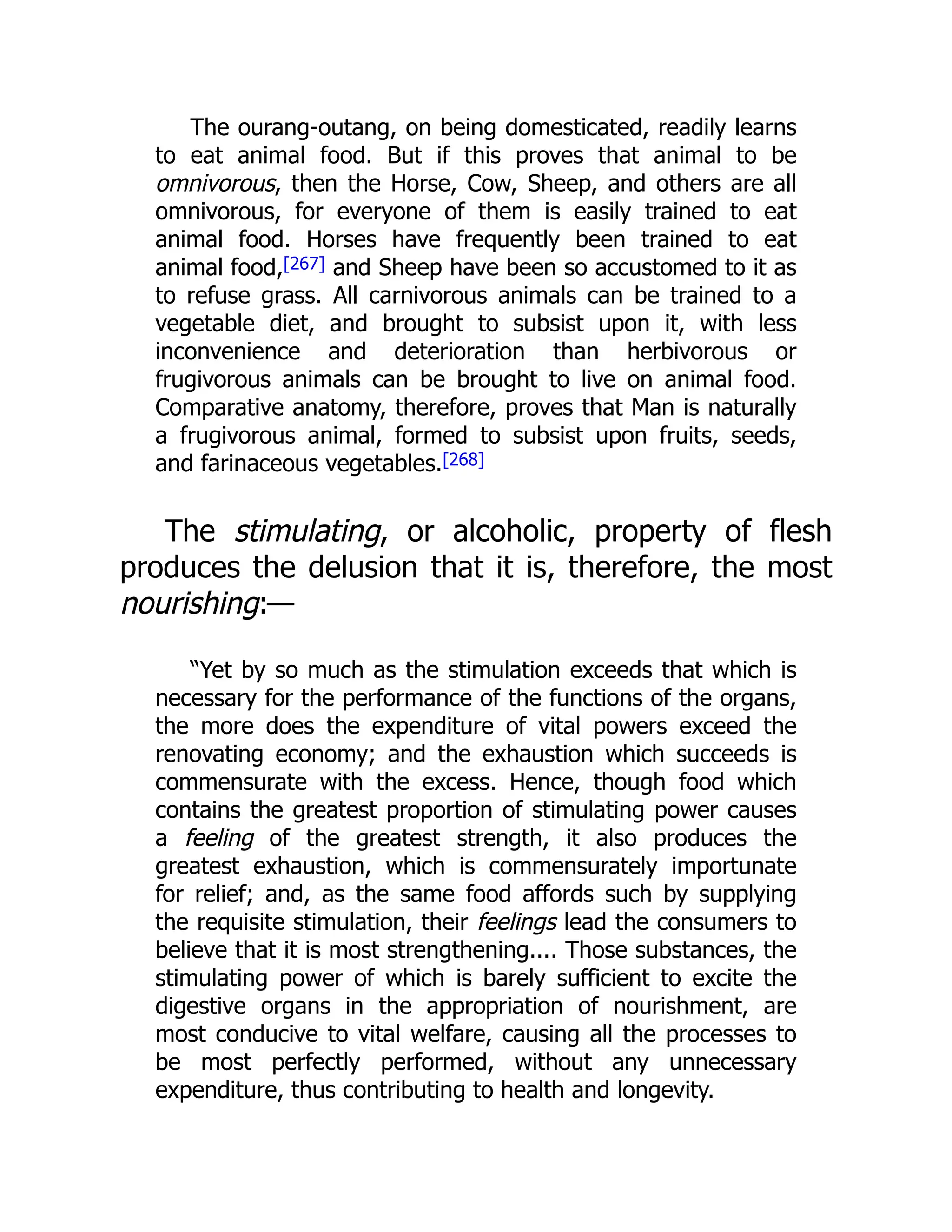 The ourang-outang, on being domesticated, readily learns
to eat animal food. But if this proves that animal to be
omnivorous, then the Horse, Cow, Sheep, and others are all
omnivorous, for everyone of them is easily trained to eat
animal food. Horses have frequently been trained to eat
animal food,[267] and Sheep have been so accustomed to it as
to refuse grass. All carnivorous animals can be trained to a
vegetable diet, and brought to subsist upon it, with less
inconvenience and deterioration than herbivorous or
frugivorous animals can be brought to live on animal food.
Comparative anatomy, therefore, proves that Man is naturally
a frugivorous animal, formed to subsist upon fruits, seeds,
and farinaceous vegetables.[268]
The stimulating, or alcoholic, property of flesh
produces the delusion that it is, therefore, the most
nourishing:—
“Yet by so much as the stimulation exceeds that which is
necessary for the performance of the functions of the organs,
the more does the expenditure of vital powers exceed the
renovating economy; and the exhaustion which succeeds is
commensurate with the excess. Hence, though food which
contains the greatest proportion of stimulating power causes
a feeling of the greatest strength, it also produces the
greatest exhaustion, which is commensurately importunate
for relief; and, as the same food affords such by supplying
the requisite stimulation, their feelings lead the consumers to
believe that it is most strengthening.... Those substances, the
stimulating power of which is barely sufficient to excite the
digestive organs in the appropriation of nourishment, are
most conducive to vital welfare, causing all the processes to
be most perfectly performed, without any unnecessary
expenditure, thus contributing to health and longevity.
 