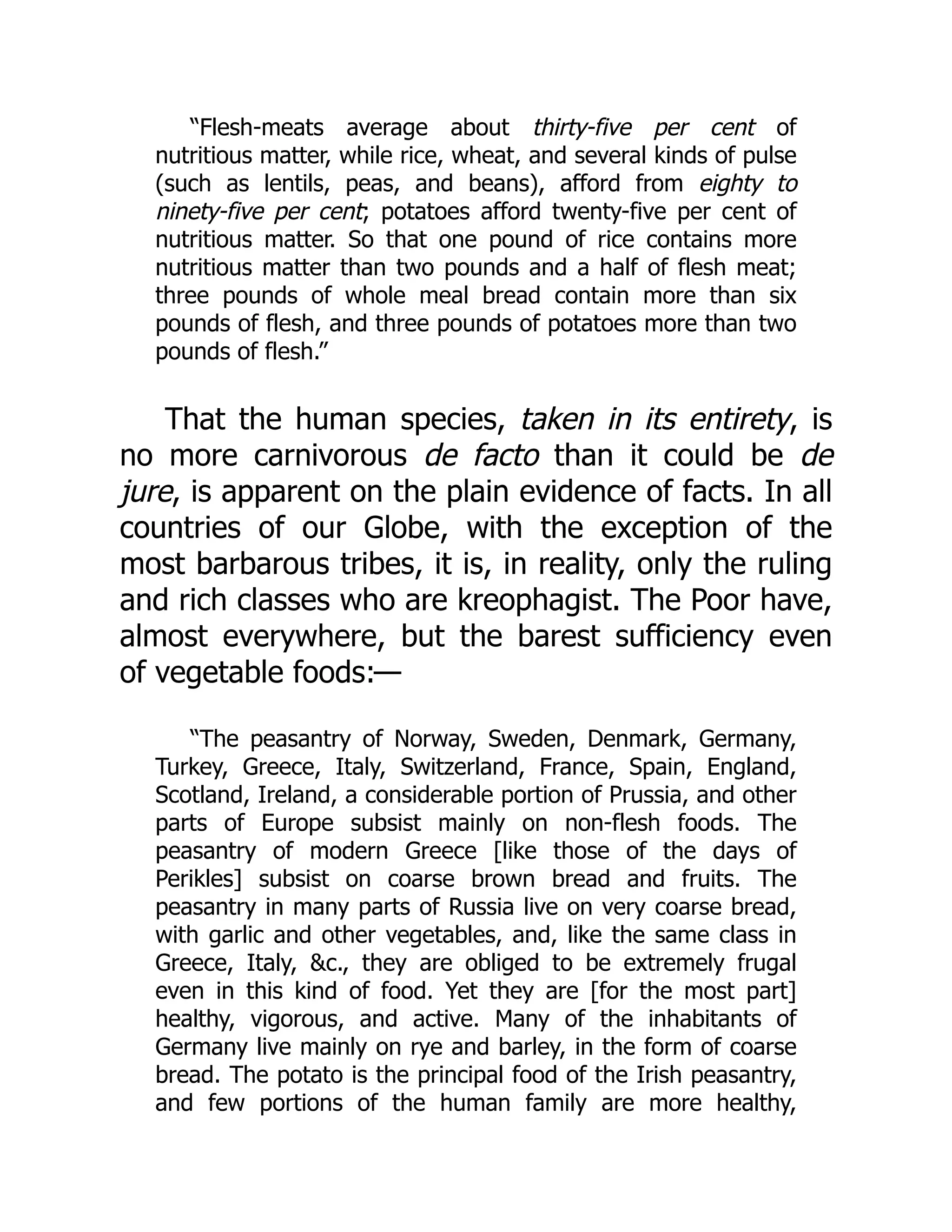 “Flesh-meats average about thirty-five per cent of
nutritious matter, while rice, wheat, and several kinds of pulse
(such as lentils, peas, and beans), afford from eighty to
ninety-five per cent; potatoes afford twenty-five per cent of
nutritious matter. So that one pound of rice contains more
nutritious matter than two pounds and a half of flesh meat;
three pounds of whole meal bread contain more than six
pounds of flesh, and three pounds of potatoes more than two
pounds of flesh.”
That the human species, taken in its entirety, is
no more carnivorous de facto than it could be de
jure, is apparent on the plain evidence of facts. In all
countries of our Globe, with the exception of the
most barbarous tribes, it is, in reality, only the ruling
and rich classes who are kreophagist. The Poor have,
almost everywhere, but the barest sufficiency even
of vegetable foods:—
“The peasantry of Norway, Sweden, Denmark, Germany,
Turkey, Greece, Italy, Switzerland, France, Spain, England,
Scotland, Ireland, a considerable portion of Prussia, and other
parts of Europe subsist mainly on non-flesh foods. The
peasantry of modern Greece [like those of the days of
Perikles] subsist on coarse brown bread and fruits. The
peasantry in many parts of Russia live on very coarse bread,
with garlic and other vegetables, and, like the same class in
Greece, Italy, &c., they are obliged to be extremely frugal
even in this kind of food. Yet they are [for the most part]
healthy, vigorous, and active. Many of the inhabitants of
Germany live mainly on rye and barley, in the form of coarse
bread. The potato is the principal food of the Irish peasantry,
and few portions of the human family are more healthy,
 