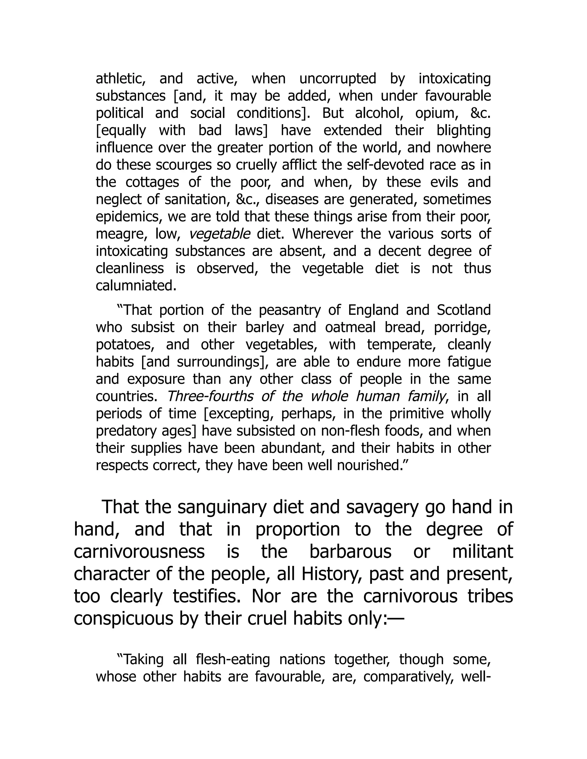 athletic, and active, when uncorrupted by intoxicating
substances [and, it may be added, when under favourable
political and social conditions]. But alcohol, opium, &c.
[equally with bad laws] have extended their blighting
influence over the greater portion of the world, and nowhere
do these scourges so cruelly afflict the self-devoted race as in
the cottages of the poor, and when, by these evils and
neglect of sanitation, &c., diseases are generated, sometimes
epidemics, we are told that these things arise from their poor,
meagre, low, vegetable diet. Wherever the various sorts of
intoxicating substances are absent, and a decent degree of
cleanliness is observed, the vegetable diet is not thus
calumniated.
“That portion of the peasantry of England and Scotland
who subsist on their barley and oatmeal bread, porridge,
potatoes, and other vegetables, with temperate, cleanly
habits [and surroundings], are able to endure more fatigue
and exposure than any other class of people in the same
countries. Three-fourths of the whole human family, in all
periods of time [excepting, perhaps, in the primitive wholly
predatory ages] have subsisted on non-flesh foods, and when
their supplies have been abundant, and their habits in other
respects correct, they have been well nourished.”
That the sanguinary diet and savagery go hand in
hand, and that in proportion to the degree of
carnivorousness is the barbarous or militant
character of the people, all History, past and present,
too clearly testifies. Nor are the carnivorous tribes
conspicuous by their cruel habits only:—
“Taking all flesh-eating nations together, though some,
whose other habits are favourable, are, comparatively, well-
 