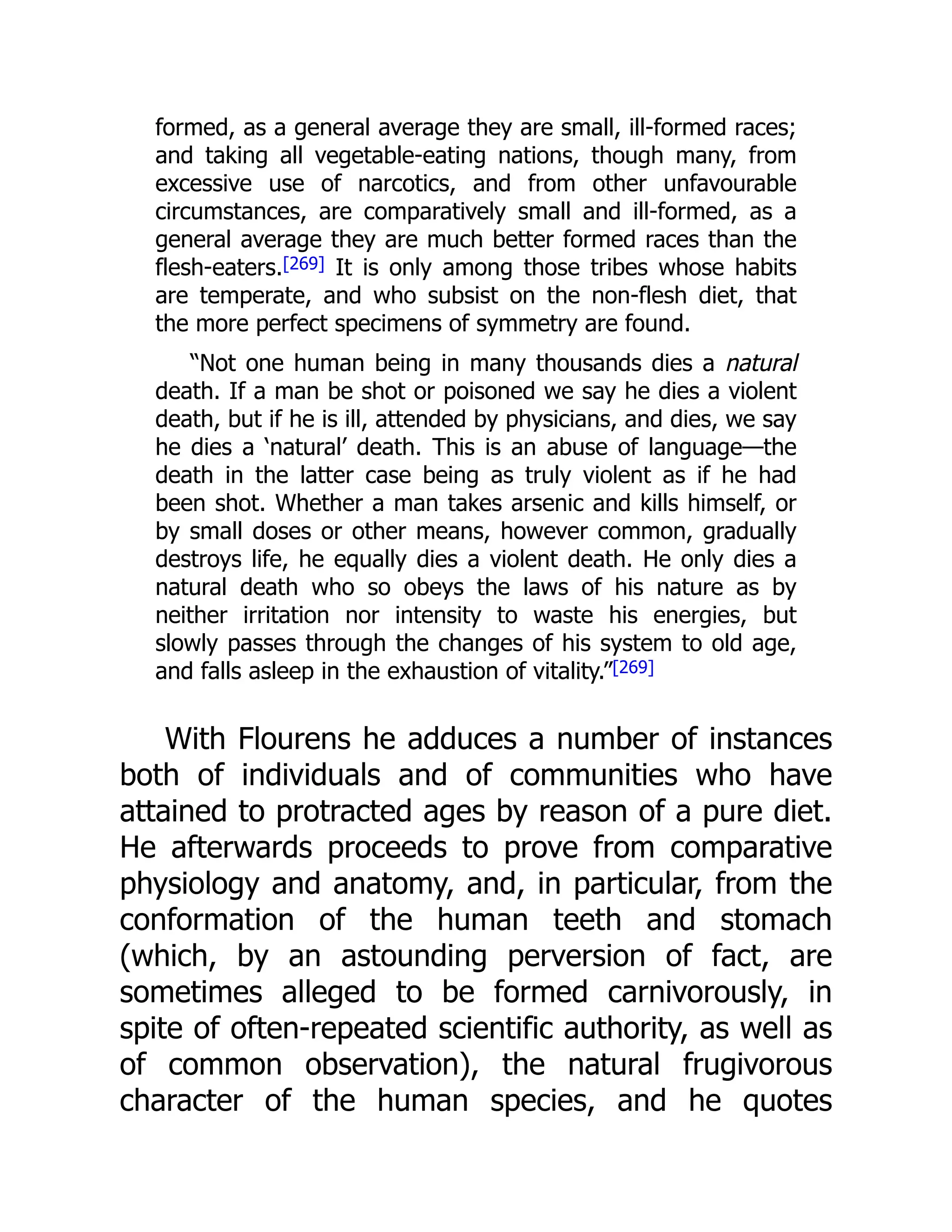 formed, as a general average they are small, ill-formed races;
and taking all vegetable-eating nations, though many, from
excessive use of narcotics, and from other unfavourable
circumstances, are comparatively small and ill-formed, as a
general average they are much better formed races than the
flesh-eaters.[269] It is only among those tribes whose habits
are temperate, and who subsist on the non-flesh diet, that
the more perfect specimens of symmetry are found.
“Not one human being in many thousands dies a natural
death. If a man be shot or poisoned we say he dies a violent
death, but if he is ill, attended by physicians, and dies, we say
he dies a ‘natural’ death. This is an abuse of language—the
death in the latter case being as truly violent as if he had
been shot. Whether a man takes arsenic and kills himself, or
by small doses or other means, however common, gradually
destroys life, he equally dies a violent death. He only dies a
natural death who so obeys the laws of his nature as by
neither irritation nor intensity to waste his energies, but
slowly passes through the changes of his system to old age,
and falls asleep in the exhaustion of vitality.”[269]
With Flourens he adduces a number of instances
both of individuals and of communities who have
attained to protracted ages by reason of a pure diet.
He afterwards proceeds to prove from comparative
physiology and anatomy, and, in particular, from the
conformation of the human teeth and stomach
(which, by an astounding perversion of fact, are
sometimes alleged to be formed carnivorously, in
spite of often-repeated scientific authority, as well as
of common observation), the natural frugivorous
character of the human species, and he quotes
 