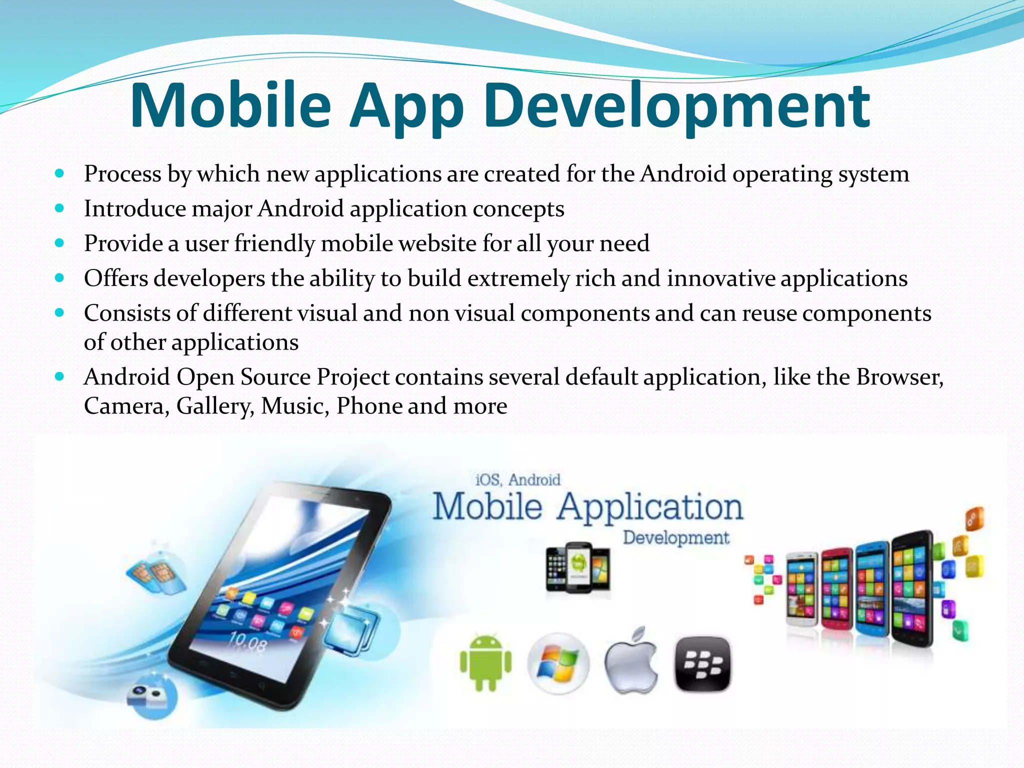 Mobile App Development
 Process by which new applications are created for the Android operating system
 Introduce major Android application concepts
 Provide a user friendly mobile website for all your need
 Offers developers the ability to build extremely rich and innovative applications
 Consists of different visual and non visual components and can reuse components
of other applications
 Android Open Source Project contains several default application, like the Browser,
Camera, Gallery, Music, Phone and more
 