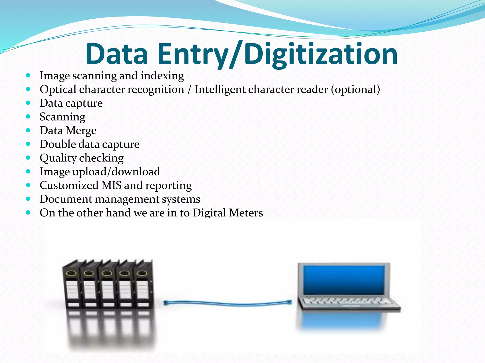 Data Entry/Digitization Image scanning and indexing
 Optical character recognition / Intelligent character reader (optional)
 Data capture
 Scanning
 Data Merge
 Double data capture
 Quality checking
 Image upload/download
 Customized MIS and reporting
 Document management systems
 On the other hand we are in to Digital Meters
 