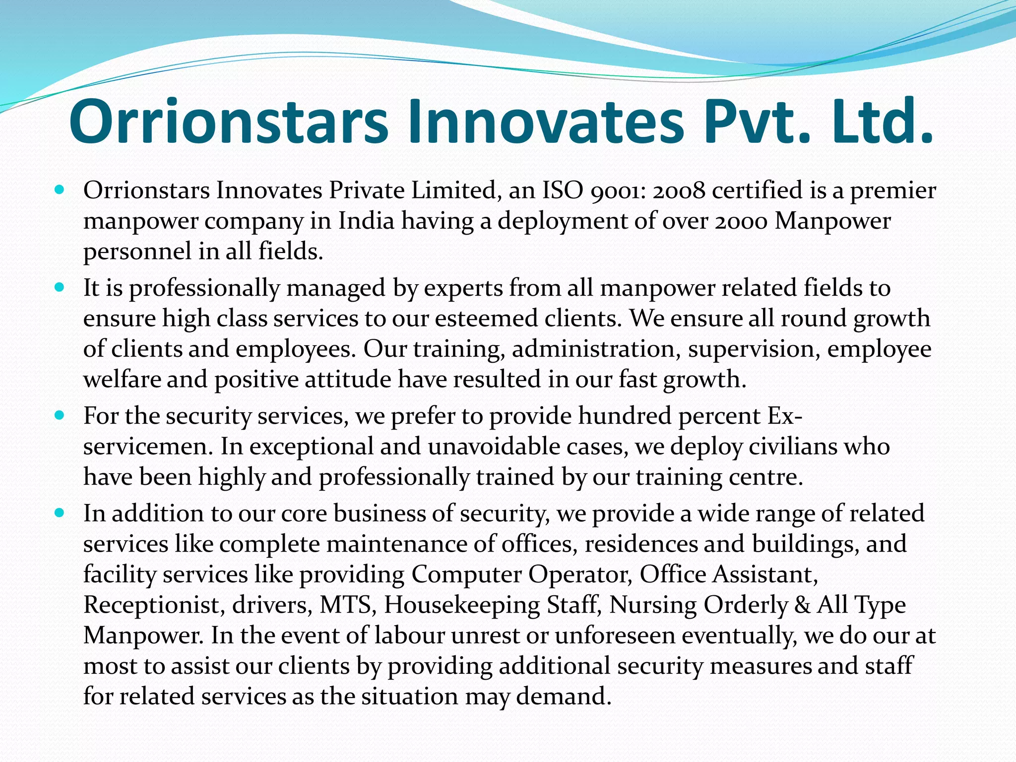 Orrionstars Innovates Pvt. Ltd.
 Orrionstars Innovates Private Limited, an ISO 9001: 2008 certified is a premier
manpower company in India having a deployment of over 2000 Manpower
personnel in all fields.
 It is professionally managed by experts from all manpower related fields to
ensure high class services to our esteemed clients. We ensure all round growth
of clients and employees. Our training, administration, supervision, employee
welfare and positive attitude have resulted in our fast growth.
 For the security services, we prefer to provide hundred percent Ex-
servicemen. In exceptional and unavoidable cases, we deploy civilians who
have been highly and professionally trained by our training centre.
 In addition to our core business of security, we provide a wide range of related
services like complete maintenance of offices, residences and buildings, and
facility services like providing Computer Operator, Office Assistant,
Receptionist, drivers, MTS, Housekeeping Staff, Nursing Orderly & All Type
Manpower. In the event of labour unrest or unforeseen eventually, we do our at
most to assist our clients by providing additional security measures and staff
for related services as the situation may demand.
 