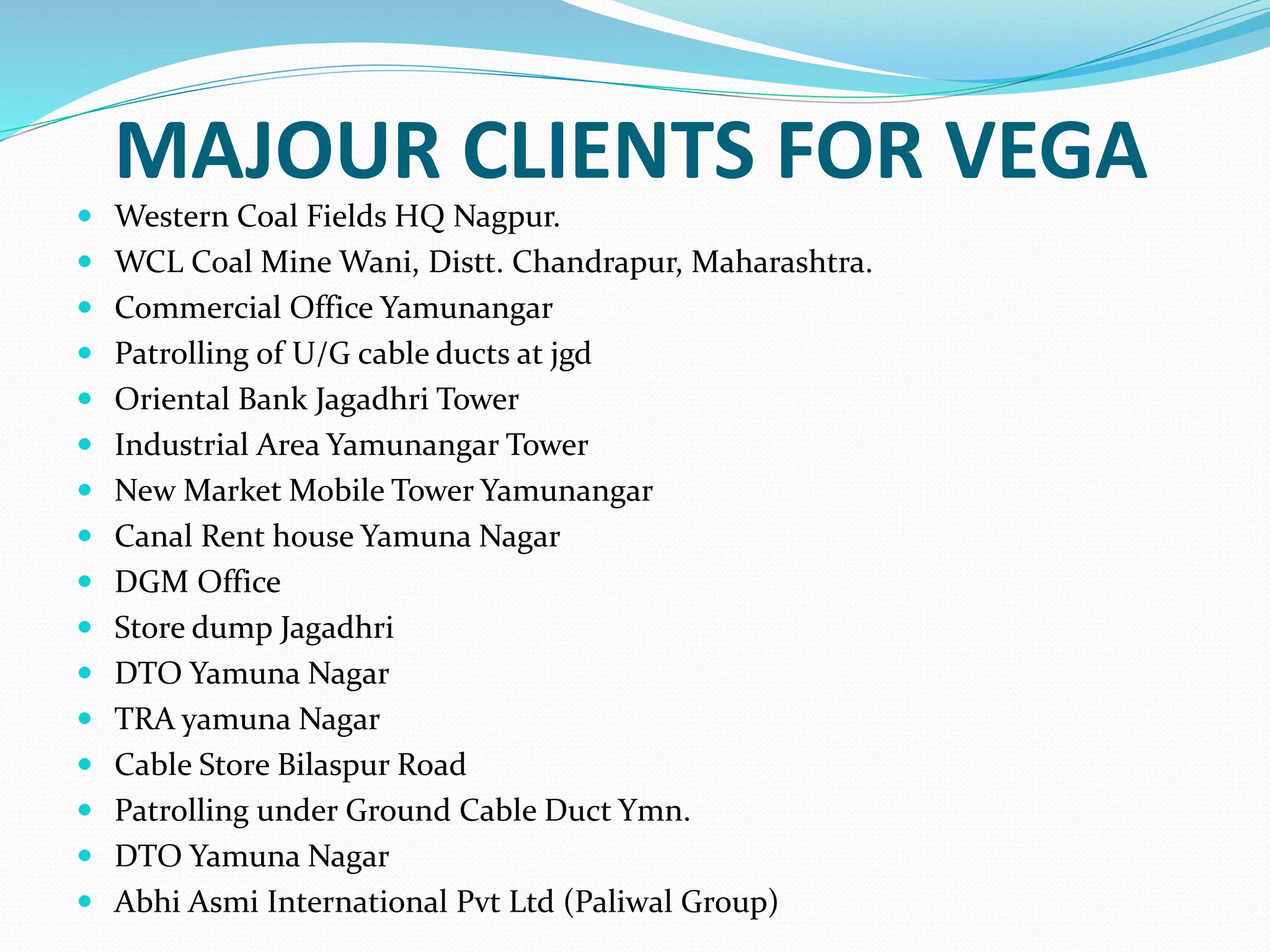 MAJOUR CLIENTS FOR VEGA
 Western Coal Fields HQ Nagpur.
 WCL Coal Mine Wani, Distt. Chandrapur, Maharashtra.
 Commercial Office Yamunangar
 Patrolling of U/G cable ducts at jgd
 Oriental Bank Jagadhri Tower
 Industrial Area Yamunangar Tower
 New Market Mobile Tower Yamunangar
 Canal Rent house Yamuna Nagar
 DGM Office
 Store dump Jagadhri
 DTO Yamuna Nagar
 TRA yamuna Nagar
 Cable Store Bilaspur Road
 Patrolling under Ground Cable Duct Ymn.
 DTO Yamuna Nagar
 Abhi Asmi International Pvt Ltd (Paliwal Group)
 