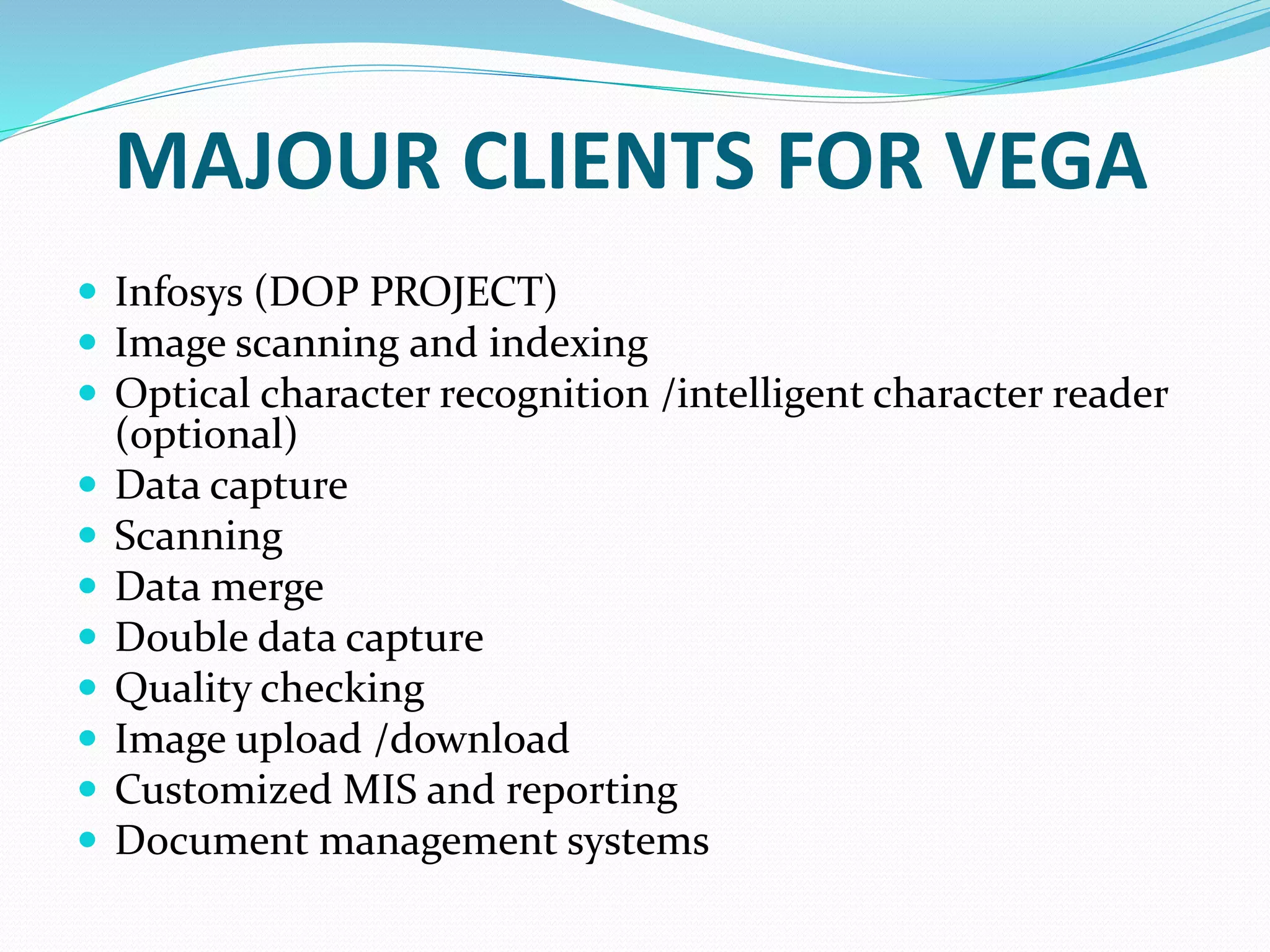 MAJOUR CLIENTS FOR VEGA
 Infosys (DOP PROJECT)
 Image scanning and indexing
 Optical character recognition /intelligent character reader
(optional)
 Data capture
 Scanning
 Data merge
 Double data capture
 Quality checking
 Image upload /download
 Customized MIS and reporting
 Document management systems
 