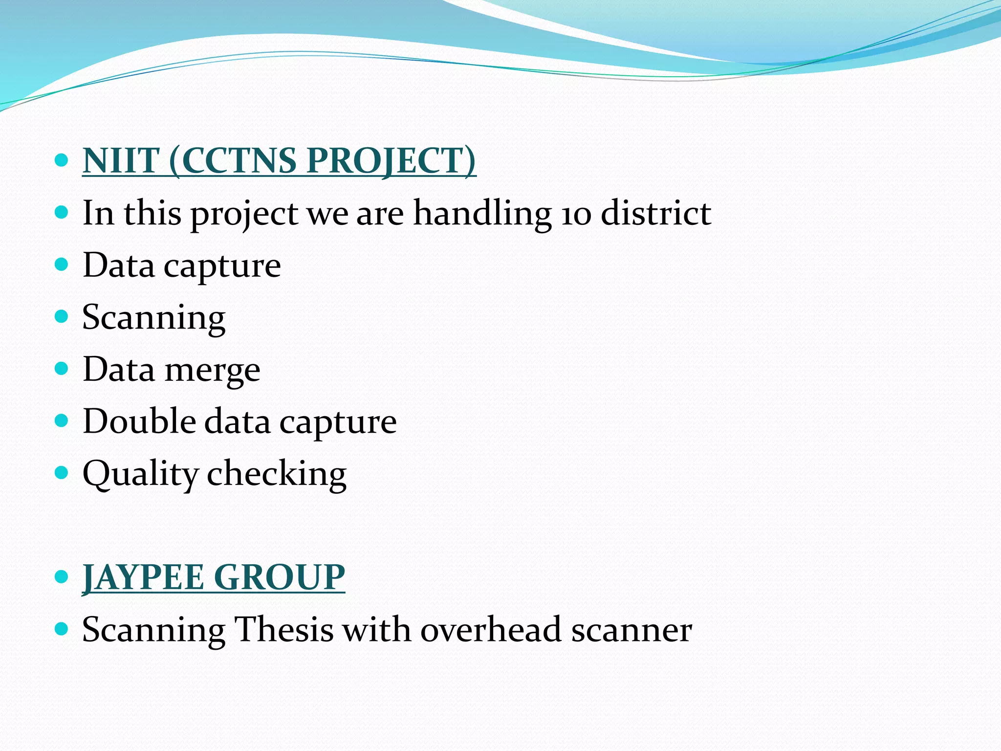  NIIT (CCTNS PROJECT)
 In this project we are handling 10 district
 Data capture
 Scanning
 Data merge
 Double data capture
 Quality checking
 JAYPEE GROUP
 Scanning Thesis with overhead scanner
 