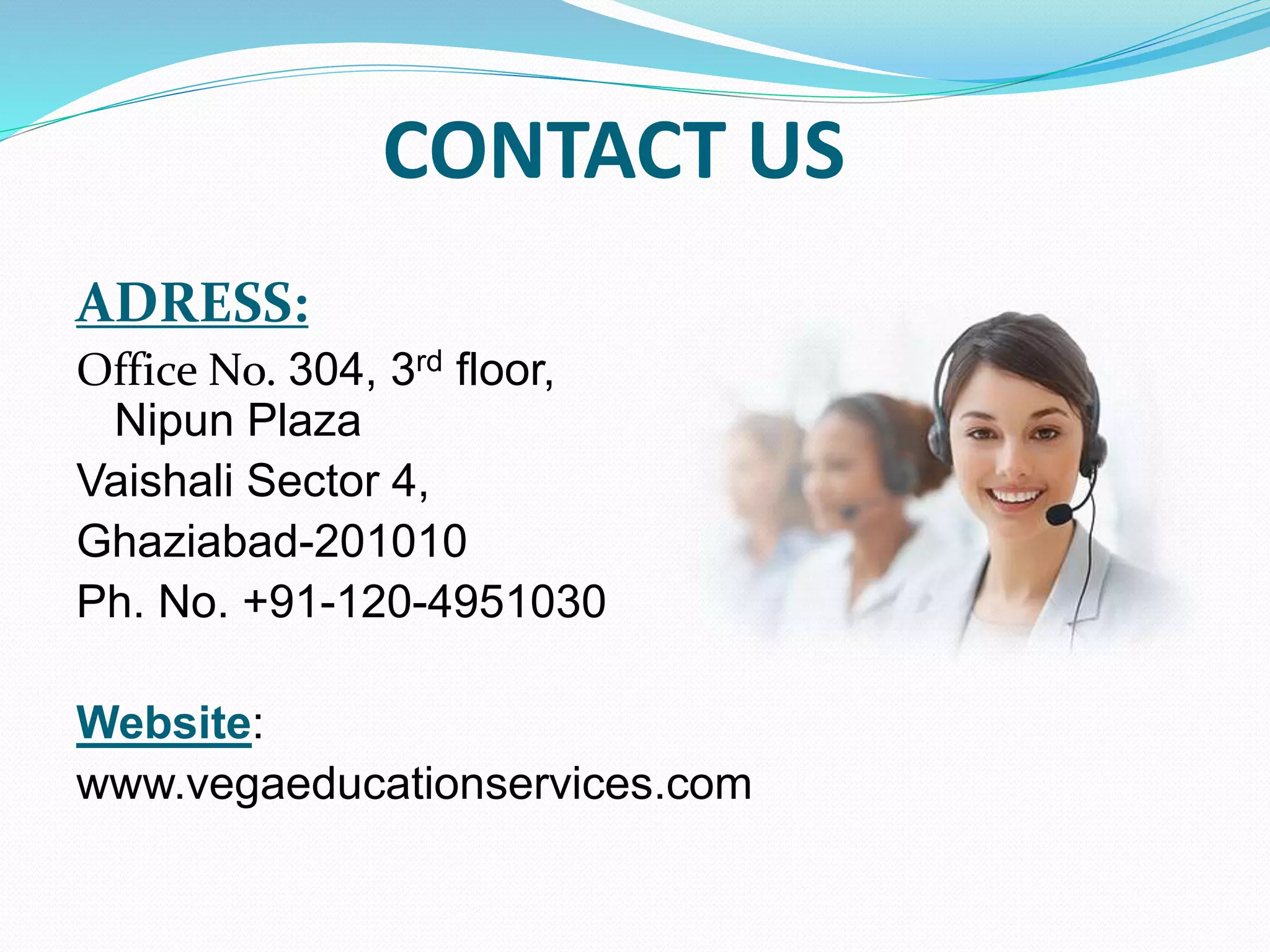 CONTACT US
ADRESS:
Office No. 304, 3rd floor,
Nipun Plaza
Vaishali Sector 4,
Ghaziabad-201010
Ph. No. +91-120-4951030
Website:
www.vegaeducationservices.com
 