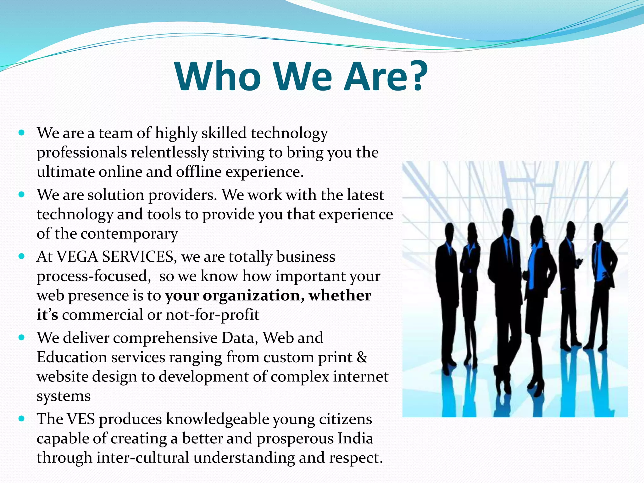 Who We Are?
 We are a team of highly skilled technology
professionals relentlessly striving to bring you the
ultimate online and offline experience.
 We are solution providers. We work with the latest
technology and tools to provide you that experience
of the contemporary
 At VEGA SERVICES, we are totally business
process-focused, so we know how important your
web presence is to your organization, whether
it’s commercial or not-for-profit
 We deliver comprehensive Data, Web and
Education services ranging from custom print &
website design to development of complex internet
systems
 The VES produces knowledgeable young citizens
capable of creating a better and prosperous India
through inter-cultural understanding and respect.
 