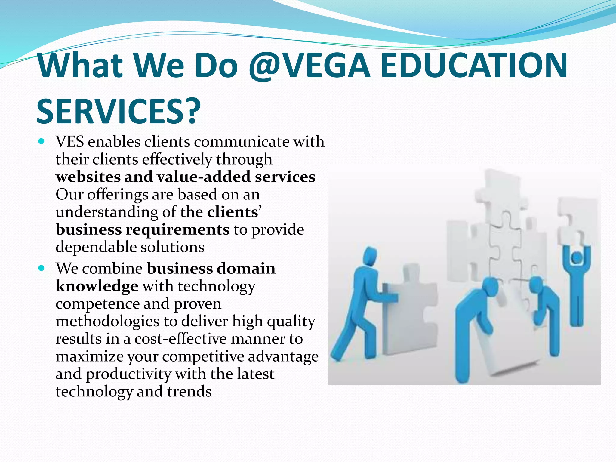 What We Do @VEGA EDUCATION
SERVICES?
 VES enables clients communicate with
their clients effectively through
websites and value-added services
Our offerings are based on an
understanding of the clients’
business requirements to provide
dependable solutions
 We combine business domain
knowledge with technology
competence and proven
methodologies to deliver high quality
results in a cost-effective manner to
maximize your competitive advantage
and productivity with the latest
technology and trends
 