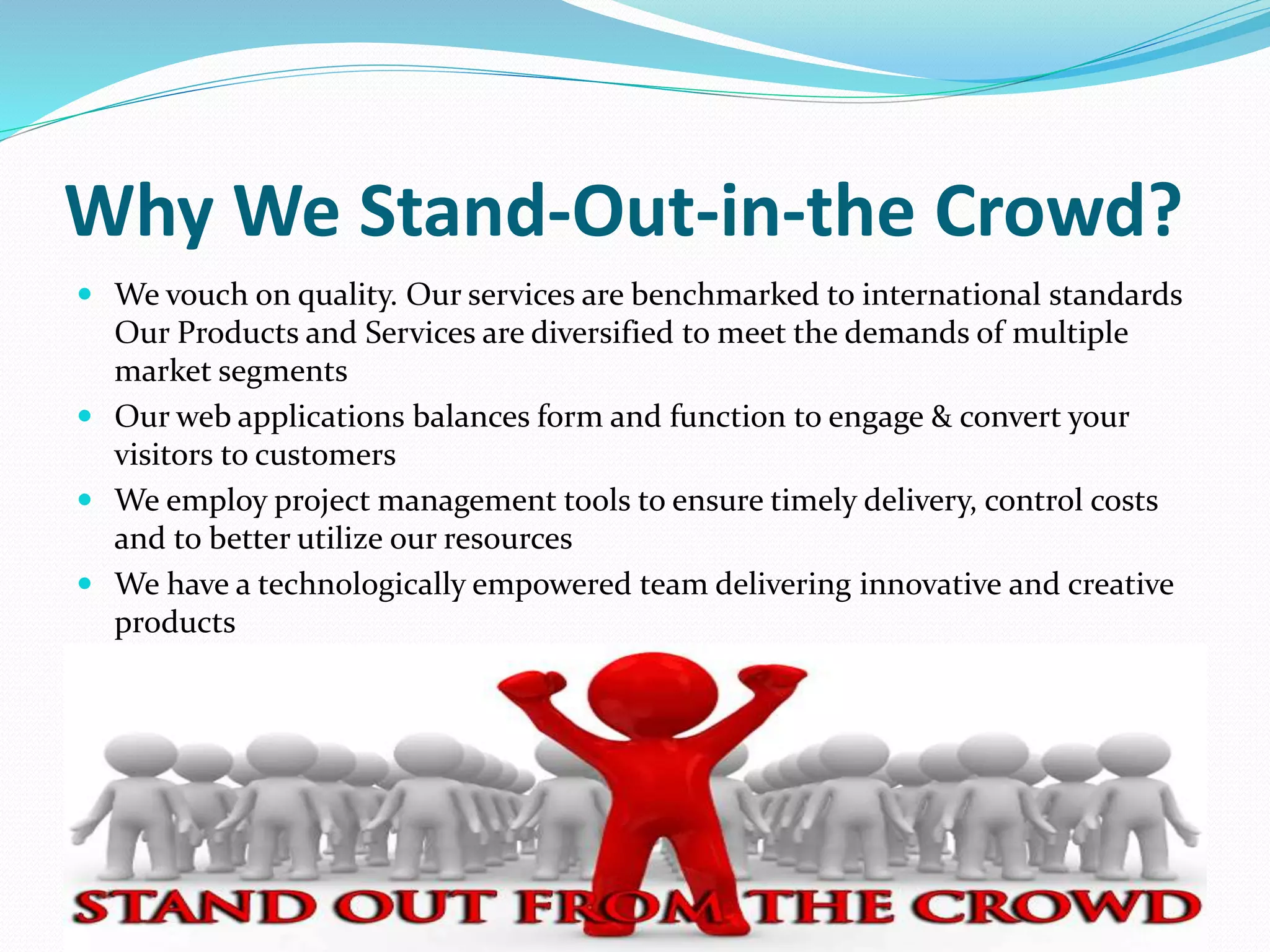 Why We Stand-Out-in-the Crowd?
 We vouch on quality. Our services are benchmarked to international standards
Our Products and Services are diversified to meet the demands of multiple
market segments
 Our web applications balances form and function to engage & convert your
visitors to customers
 We employ project management tools to ensure timely delivery, control costs
and to better utilize our resources
 We have a technologically empowered team delivering innovative and creative
products
 