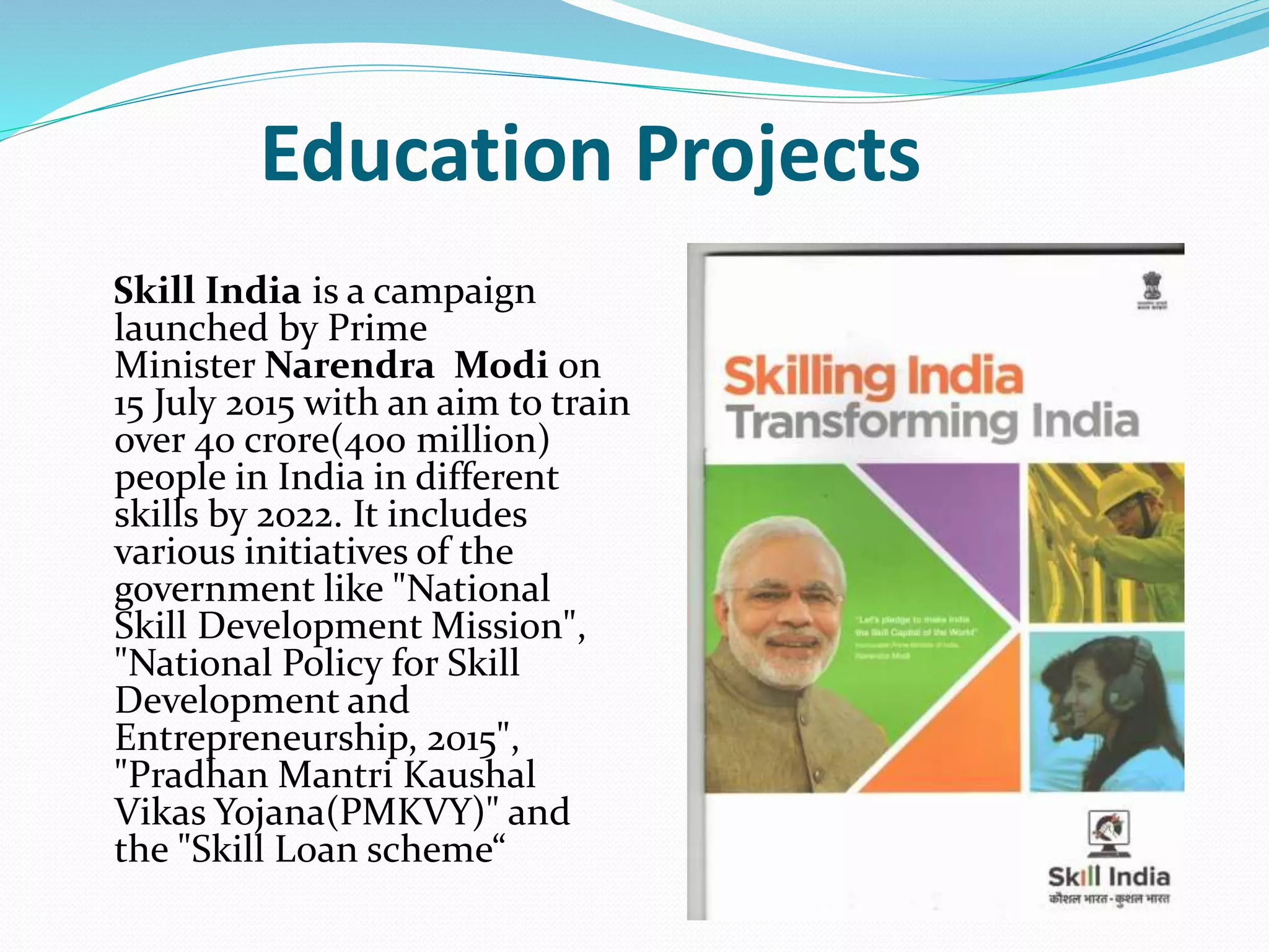 Education Projects
Skill India is a campaign
launched by Prime
Minister Narendra Modi on
15 July 2015 with an aim to train
over 40 crore(400 million)
people in India in different
skills by 2022. It includes
various initiatives of the
government like "National
Skill Development Mission",
"National Policy for Skill
Development and
Entrepreneurship, 2015",
"Pradhan Mantri Kaushal
Vikas Yojana(PMKVY)" and
the "Skill Loan scheme“
 