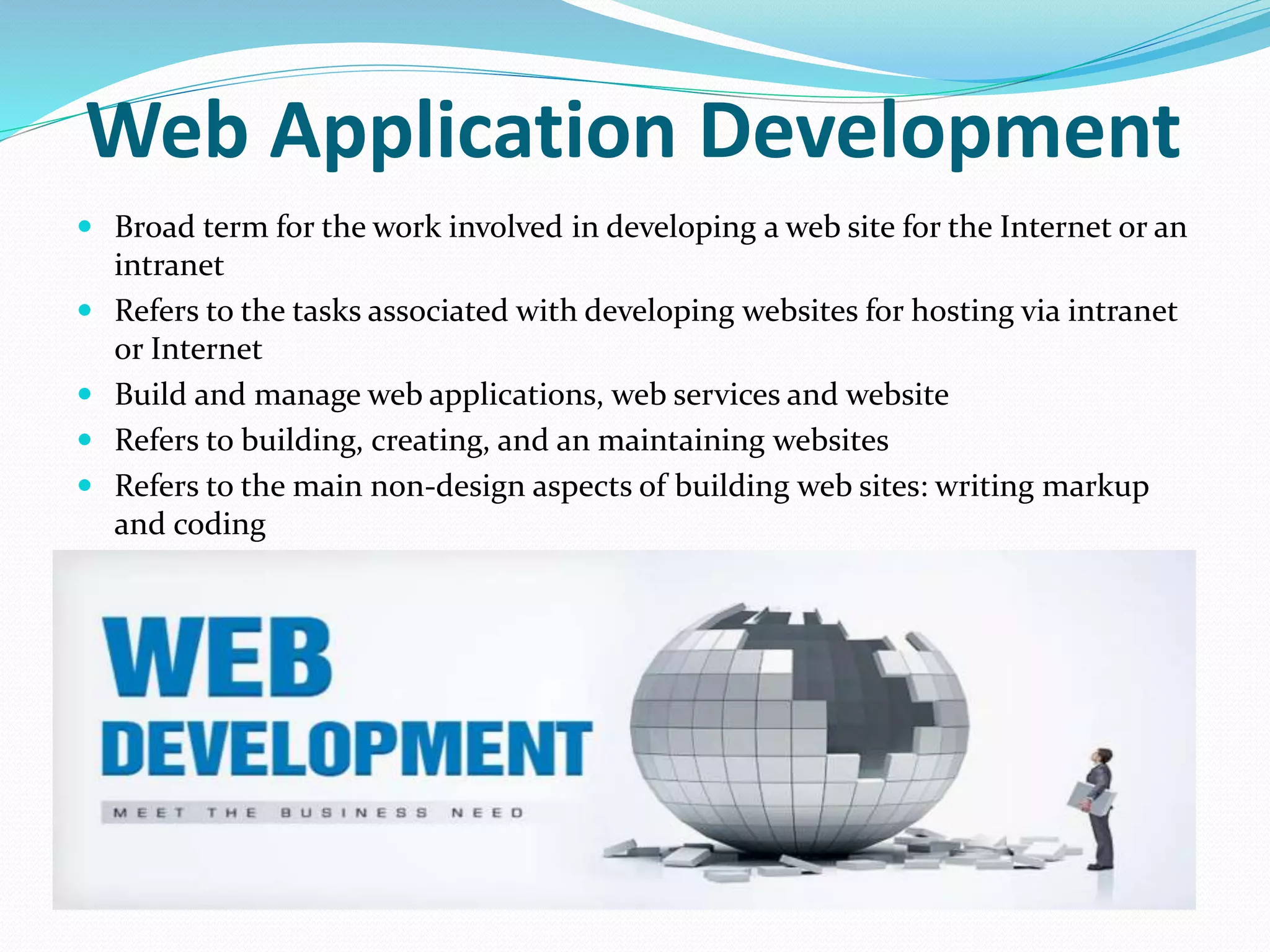 Web Application Development
 Broad term for the work involved in developing a web site for the Internet or an
intranet
 Refers to the tasks associated with developing websites for hosting via intranet
or Internet
 Build and manage web applications, web services and website
 Refers to building, creating, and an maintaining websites
 Refers to the main non-design aspects of building web sites: writing markup
and coding
 