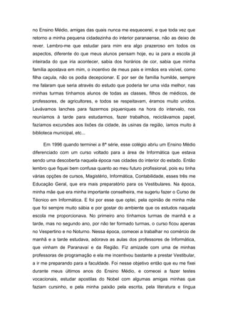 no Ensino Médio, amigas das quais nunca me esquecerei, e que toda vez que retorno a minha pequena cidadezinha do interior paranaense, não as deixo de rever. Lembro-me que estudar para mim era algo prazeroso em todos os aspectos, diferente do que meus alunos pensam hoje, eu ia para a escola já inteirada do que iria acontecer, sabia dos horários de cor, sabia que minha família apostava em mim, o incentivo de meus pais e irmãos era visível, como filha caçula, não os podia decepcionar. E por ser de família humilde, sempre me falaram que seria através do estudo que poderia ter uma vida melhor, nas minhas turmas tínhamos alunos de todas as classes, filhos de médicos, de professores, de agricultores, e todos se respeitavam, éramos muito unidos. Levávamos lanches para fazermos piqueniques na hora do intervalo, nos reuníamos à tarde para estudarmos, fazer trabalhos, reciclávamos papel, fazíamos excursões aos lixões da cidade, às usinas da região, íamos muito à biblioteca municipal, etc... 
Em 1996 quando terminei a 8ª série, esse colégio abriu um Ensino Médio diferenciado com um curso voltado para a área de Informática que estava sendo uma descoberta naquela época nas cidades do interior do estado. Então lembro que fiquei bem confusa quanto ao meu futuro profissional, pois eu tinha várias opções de cursos, Magistério, Informática, Contabilidade, esses três me Educação Geral, que era mais preparatório para os Vestibulares. Na época, minha mãe que era minha importante conselheira, me sugeriu fazer o Curso de Técnico em Informática. E foi por esse que optei, pela opinião de minha mãe que foi sempre muito sábia e por gostar do ambiente que os estudos naquela escola me proporcionava. No primeiro ano tínhamos turmas de manhã e a tarde, mas no segundo ano, por não ter formado turmas, o curso ficou apenas no Vespertino e no Noturno. Nessa época, comecei a trabalhar no comércio de manhã e a tarde estudava, adorava as aulas dos professores de Informática, que vinham de Paranavaí e da Região. Fiz amizade com uma de minhas professoras de programação e ela me incentivou bastante a prestar Vestibular, a ir me preparando para a faculdade. Foi nesse objetivo então que eu me fixei durante meus últimos anos do Ensino Médio, e comecei a fazer testes vocacionais, estudar apostilas do Nobel com algumas amigas minhas que faziam cursinho, e pela minha paixão pela escrita, pela literatura e língua  