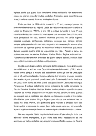 inglesa, decidi que queria fazer jornalismo, letras ou história. Por morar numa cidade do interior e não ter muitas condições financeiras para morar fora para fazer jornalismo, que só tinha em Maringá na época. 
Então no final de 1998 ainda cursando o 3º ano, consegui passar no primeiro vestibular que eu fiz para Letras da Faculdade Estadual de Ciências e Letras de Paranavaí-FAFIPA, e em 199 já estava cursando o meu 1º ano, como acadêmica, era um mundo novo aquele que eu estava descobrindo, uma nova perspectiva de vida, conheci inúmeras pessoas, de vários lugares, pessoas positivas, sonhadoras, solidárias, pessoas que carrego comigo sempre, pois aprendi muito com elas, as guardo em meu coração e meus olhos se enchem de lágrimas quando me recordo de todos os momentos que passei durante aqueles quatro anos de experiência de vida. Adorei o curso, os professores eram excelentes, Professor Carlos, Elmita, Regina, entre outros... Fizeram despertar em mim a vontade de querer sempre estudar, de lutar pelos meus objetivos mesmo com todas as dificuldades. 
Sendo assim logo no último semestre da Universidade, meus professores se mobilizaram e abriram uma Especialização que tinha como público alvo a nossa turma, porque a maioria dos acadêmicos queria já sair da Graduação com o pé na Especialização, tínhamos planos de ir embora, procurar mercado de trabalho, alguns queriam ir para fora do país. Então concluí minha faculdade em 2002, e em Junho de 2003, já era pós-graduada em Literaturas de Língua Portuguesa. E estava trabalhando como professora de inglês convocada na Escola Estadual Cândido Berthier Fortes, minha primeira experiência como Teacher, as minhas expectativas de mudar o mundo caíram por terra quando me deparei com a realidade dos alunos, eu lecionava a noite e tive muitas dificuldades para ensinar Língua Inglesa para alunos que estavam fora da escola há anos. Porém, era gratificante pelo respeito e amizade que eles tinham pelos professores, às vezes bem mais novos como eu, por exemplo. Aprendi a gostar de ser professora e a sentir orgulho de ser chamada como tal. 
No ano seguinte, 2003, depois de finalizada a Especialização tinha que defender minha Monografia, e por outro lado tinha necessidade de me aventurar por outros estados para exercer minha profissão, porque no Paraná  