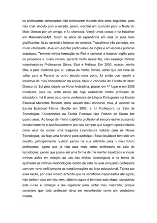 os professores convocados não lecionavam durante dois anos seguintes, para não criar vínculo com o estado, assim, mandei um currículo para o Norte do Mato Grosso por um amigo, e fui chamada. Vendi umas coisas e fui trabalhar em Marcelândia-MT, foram os anos de experiência em sala de aula mais gratificantes, lá eu aprendi a lecionar de verdade. Trabalhava três períodos, era muito valorizada, atuei em escolas particulares de inglês e em escolas públicas estaduais. Terminei minha formação no Fisk e comecei a lecionar inglês para os pequenos e níveis iniciais, aprendi muito nessa faz, não esqueço minhas incentivadoras Professoras Sônia, Eloá e Melissa. Em 2005, nasceu minha filha, e pela distância que eu estava da minha família, achei que era hora de voltar para o Paraná ou outro estado mais perto, foi então que resolvi a incentivo de meu companheiro na época, fazer o concurso do Estado de Mato Grosso do Sul pela cidade de Nova Andradina, passei em 4º lugar e em 2006 mudei-me para cá, onde estou até hoje exercendo minha profissão de educadora, há 6 anos atuo como professora de Língua Portuguesa na Escola Estadual Marechal Rondon, onde assumi meu concurso, mas já lecionei na Escola Estadual Fátima Gaiotto em 2007, e fui Professora da Sala de Tecnologias Educacionais na Escola Estadual Nair Palácio de Souza por quatro anos. Ao longo de minha trajetória profissional sempre estive buscando constantemente o aperfeiçoamento por isso sempre que surgem oportunidades como esta de cursar uma Segunda Licenciatura voltada para as Novas Tecnologias, eu faço uma forcinha para participar. Essa faculdade tem sido um desafio, principalmente quando penso na sua utilidade para o meu futuro profissional, agora que já não atuo mais como professora na sala de tecnologias, penso que possa ser uma forma de me manter atualizada e inovar minhas aulas em relação ao uso das mídias tecnológicas e da forma de aprimorar as minhas metodologias dentro de sala de aula enquanto professora com um novo perfil perante as transformações na área educacional. Talvez por essa razão, por esse motivo acredito que os sacrifícios dispensados até agora, não tenham sido em vão, meu objetivo agora é terminar esta etapa, concluindo este curso e começar a me organizar para tentar meu mestrado, porque considero que todo professor deva ser reconhecido como um verdadeiro mestre.  