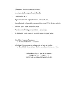 - Dispareunia: relaciones sexuales dolorosas.
- Investigar métodos de planificación Familiar
- Papanicolau (PAP.)
- Algún procedimiento Especial: Biopsia, ultrasonido, etc.
- Antecedentes de enfermedades de transmisión sexual(ETS), cérvico-vaginitis.
- Síntomas como: ardor, prurito, leucorrea.
- Procedimientos Quirúrgicos: obstetricia o ginecología.
- Revisión de la mama: mastitis , mastálgia, secreción por el pezón.
- Esterilidad: No puede fecundarse.
o Esterilidad: Primaria y secundaria.
- Infertilidad: Se embaraza, sin embargo este no llega al termino.
o Infertilidad: Primaria, tiene abortos; secundaria, tiene un hijo vivo.
DR FRANCISCO DEL PALACIO PINEDA
GINECOLOGO Y OBSTETRA
HOSPITAL ALEMAN NICARAGUENSE.
 
