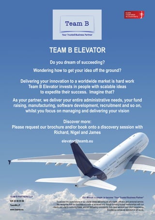 Do you dream of succeeding?
Wondering how to get your idea off the ground?
Delivering your innovation to a worldwide market is hard work
Team B Elevator invests in people with scalable ideas
to expedite their success. Imagine that?
As your partner, we deliver your entire administrative needs, your fund
raising, manufacturing, software development, recruitment and so on,
whilst you focus on managing and delivering your vision
Discover more:
Please request our brochure and/or book onto a discovery session with
Richard, Nigel and James
elevator@teamb.eu
TEAM B ELEVATOR
Our Mission is simple: to become “Your Trusted Business Partner”
To exceed the expectations of our clients whilst delivering an affordable, efficient and personal service.
We recognise that our business success is achieved only though building trusted relationships with our
clients and vital to nurturing these, are our delivering consistently first-class services and client experience.
Excellence comes as standard in all we do.
TEAM B PARTNERS LLP
020 30 86 85 86
TeamBLLP
www.teamb.eu
 