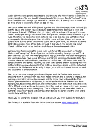 11 Inspection report for Leverhulme Children's Centre
17 Oct 2012, No. 100080
Week’ confirmed that parents took steps to stop smoking and improve safety in the home to
prevent accidents. We also found that parents and children enjoy ‘Family Teas’ and ‘Happy
Eaters’ sessions and these groups have helped parents to cook healthy low cost meals and
be more aware of ingredients which are bad for you.
The centre works well with many partner agencies and this is helping to make sure that you
get the advice and support you need around debt management, pathways to work and
training and links with UCAN and others is helping with these issues. However, the centre
doesn’t always get enough information from their partners to measure the difference to your
lives. Therefore, we have asked them to find a way to do this. You told us that you have
some opportunities to raise your views about the centre and how it is run and one or two
parents have actually joined the advisory board. This is good news, but we have asked the
centre to encourage more of you to be involved in this way. A few parents help to run
‘Parent Led Play’ sessions but too few people have volunteering opportunities.
We found that families using the centre really look forward to groups such as ‘Chatter
Matters’ and ‘Messy Play’. Some of you told us that by attending these groups and ‘Book
Start’ activities, you now feel better prepared to help your children with their development
and learning and you have seen a difference in children’s speech and language skills. As a
result of mixing with other children, you also told us that your children are more ready for
school when the time comes. However, we know some parents are not accessing their free
entitlement for nursery education for their children, so we have asked to centre to find out
the reasons for this because we know by doing so, most children improve in their personal
and social skills in time for school.
The centre has made slow progress in reaching out to all the families in its area and
engaging them in services which best meet needs however, this is starting to improve. For
example, more fathers are getting involved and the centre have just provided a ‘Mini
Movers’ play session in the Haulgh area, to encourage families from Pakistani and Asian
backgrounds, to join in too. However, the centre must do more to find out about the needs
of the 50% of people yet to use the centre, then they must set robust action plans to make
sure they develop services for everybody. This is a big task, so we have asked the local
authority, the advisory board and centre partners to help the centre with this work and to
monitor how well they do it.
Thank you for taking time to speak with us and we wish you every success for the future.
The full report is available from your centre or on our website www.ofsted.gov.uk.
 
