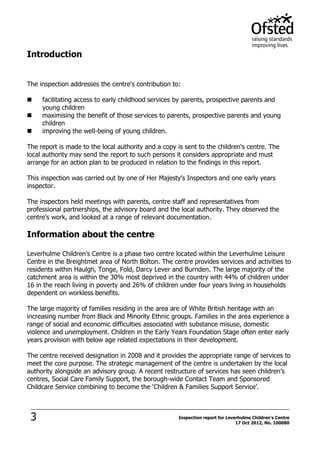 3 Inspection report for Leverhulme Children's Centre
17 Oct 2012, No. 100080
Introduction
The inspection addresses the centre's contribution to:
 facilitating access to early childhood services by parents, prospective parents and
young children
 maximising the benefit of those services to parents, prospective parents and young
children
 improving the well-being of young children.
The report is made to the local authority and a copy is sent to the children's centre. The
local authority may send the report to such persons it considers appropriate and must
arrange for an action plan to be produced in relation to the findings in this report.
This inspection was carried out by one of Her Majesty’s Inspectors and one early years
inspector.
The inspectors held meetings with parents, centre staff and representatives from
professional partnerships, the advisory board and the local authority. They observed the
centre's work, and looked at a range of relevant documentation.
Information about the centre
Leverhulme Children’s Centre is a phase two centre located within the Leverhulme Leisure
Centre in the Breightmet area of North Bolton. The centre provides services and activities to
residents within Haulgh, Tonge, Fold, Darcy Lever and Burnden. The large majority of the
catchment area is within the 30% most deprived in the country with 44% of children under
16 in the reach living in poverty and 26% of children under four years living in households
dependent on workless benefits.
The large majority of families residing in the area are of White British heritage with an
increasing number from Black and Minority Ethnic groups. Families in the area experience a
range of social and economic difficulties associated with substance misuse, domestic
violence and unemployment. Children in the Early Years Foundation Stage often enter early
years provision with below age related expectations in their development.
The centre received designation in 2008 and it provides the appropriate range of services to
meet the core purpose. The strategic management of the centre is undertaken by the local
authority alongside an advisory group. A recent restructure of services has seen children’s
centres, Social Care Family Support, the borough-wide Contact Team and Sponsored
Childcare Service combining to become the ‘Children & Families Support Service’.
 