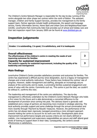 4 Inspection report for Leverhulme Children's Centre
17 Oct 2012, No. 100080
The Children’s Centre Network Manager is responsible for the day-to-day running of this
centre alongside two other phase two centres within the north of Bolton. The assistant
manager, Children and Family Support Services, provides line management to the family
support team. Partner agencies include health professionals, the speech and language
service, Family Information Service, Home Start and Urban Care and Neighbourhood team
(UCAN). Leverhulme Park Community Kids Club provides out of school and holiday care and
their last inspection report from January 2009 can be found at www.@ofsted.gov.uk.
Inspection judgements
Grades: 1 is outstanding, 2 is good, 3 is satisfactory, and 4 is inadequate
Overall effectiveness
The effectiveness of the children's centre in meeting the needs of and
improving outcomes for families
3
Capacity for sustained improvement
The centre's capacity for sustained improvement, including the quality of its
leadership and management
3
Main findings
Leverhulme Children’s Centre provides satisfactory provision and outcomes for families. The
centre has experienced a difficult journey since designation, due to a legacy of management
changes and a local authority restructure. These factors have hindered the centres’ rate of
progress. However, stable management and staffing, alongside an increasingly secure
analysis of the community and its needs, is promoting families sustained engagement and
sense of value with the centre. Comments such as, ‘This centre is just the best, we couldn’t
be without it’, confirms this view.
The leadership and management of the centre are satisfactory. The day-to-day
management is effectively undertaken by the Children’s Centre Network Manager who holds
a firm vision for the future and is able demonstrate a concerted difference to the
development of provision since coming into post. The advisory board is generally well
established and a range of partners are becoming more involved in strategic planning. The
local authority provides support and some challenge through the annual conversation and
more recently through ‘Payment by Results’ measures. However, the performance of the
centre has not always been rigorously managed preventing a more stringent approach
towards holding the centre to account for its work over time. Development plans drive
improvement but performance targets and success criteria are not clearly defined or
realistic. Line management and supervisory responsibilities are secure and staff attend good
levels of training to support them in their roles. Consequently, the centre’s overall
effectiveness is satisfactory.
 