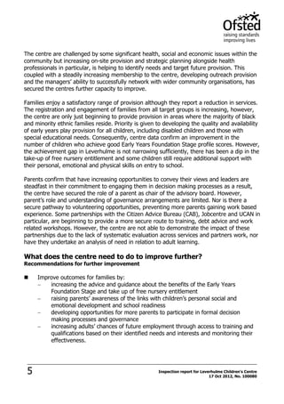 5 Inspection report for Leverhulme Children's Centre
17 Oct 2012, No. 100080
The centre are challenged by some significant health, social and economic issues within the
community but increasing on-site provision and strategic planning alongside health
professionals in particular, is helping to identify needs and target future provision. This
coupled with a steadily increasing membership to the centre, developing outreach provision
and the managers’ ability to successfully network with wider community organisations, has
secured the centres further capacity to improve.
Families enjoy a satisfactory range of provision although they report a reduction in services.
The registration and engagement of families from all target groups is increasing, however,
the centre are only just beginning to provide provision in areas where the majority of black
and minority ethnic families reside. Priority is given to developing the quality and availability
of early years play provision for all children, including disabled children and those with
special educational needs. Consequently, centre data confirm an improvement in the
number of children who achieve good Early Years Foundation Stage profile scores. However,
the achievement gap in Leverhulme is not narrowing sufficiently, there has been a dip in the
take-up of free nursery entitlement and some children still require additional support with
their personal, emotional and physical skills on entry to school.
Parents confirm that have increasing opportunities to convey their views and leaders are
steadfast in their commitment to engaging them in decision making processes as a result,
the centre have secured the role of a parent as chair of the advisory board. However,
parent’s role and understanding of governance arrangements are limited. Nor is there a
secure pathway to volunteering opportunities, preventing more parents gaining work based
experience. Some partnerships with the Citizen Advice Bureau (CAB), Jobcentre and UCAN in
particular, are beginning to provide a more secure route to training, debt advice and work
related workshops. However, the centre are not able to demonstrate the impact of these
partnerships due to the lack of systematic evaluation across services and partners work, nor
have they undertake an analysis of need in relation to adult learning.
What does the centre need to do to improve further?
Recommendations for further improvement
 Improve outcomes for families by:
increasing the advice and guidance about the benefits of the Early Years
Foundation Stage and take up of free nursery entitlement
raising parents’ awareness of the links with children’s personal social and
emotional development and school readiness
developing opportunities for more parents to participate in formal decision
making processes and governance
increasing adults’ chances of future employment through access to training and
qualifications based on their identified needs and interests and monitoring their
effectiveness.
 
